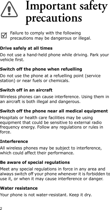 2Important safety precautionsDrive safely at all timesDo not use a hand-held phone while driving. Park your vehicle first. Switch off the phone when refuellingDo not use the phone at a refuelling point (service station) or near fuels or chemicals.Switch off in an aircraftWireless phones can cause interference. Using them in an aircraft is both illegal and dangerous.Switch off the phone near all medical equipmentHospitals or health care facilities may be using equipment that could be sensitive to external radio frequency energy. Follow any regulations or rules in force.InterferenceAll wireless phones may be subject to interference, which could affect their performance.Be aware of special regulationsMeet any special regulations in force in any area and always switch off your phone whenever it is forbidden to use it, or when it may cause interference or danger.Water resistanceYour phone is not water-resistant. Keep it dry.Failure to comply with the following precautions may be dangerous or illegal.
