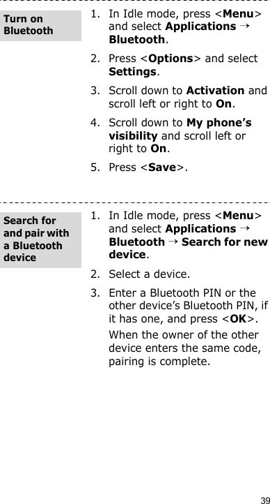 391. In Idle mode, press &lt;Menu&gt; and select Applications → Bluetooth.2. Press &lt;Options&gt; and select Settings.3. Scroll down to Activation and scroll left or right to On.4. Scroll down to My phone’s visibility and scroll left or right to On.5. Press &lt;Save&gt;.1. In Idle mode, press &lt;Menu&gt; and select Applications → Bluetooth → Search for new device.2. Select a device.3. Enter a Bluetooth PIN or the other device’s Bluetooth PIN, if it has one, and press &lt;OK&gt;.When the owner of the other device enters the same code, pairing is complete.Turn on BluetoothSearch for and pair with a Bluetooth device