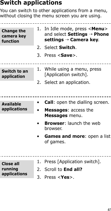 41Switch applicationsYou can switch to other applications from a menu, without closing the menu screen you are using.1. In Idle mode, press &lt;Menu&gt; and select Settings → Phone settings → Camera key.2. Select Switch.3. Press &lt;Save&gt;.1. While using a menu, press [Application switch].2. Select an application.•Call: open the dialling screen.•Messages: access the Messages menu.•Browser: launch the web browser.•Games and more: open a list of games.1. Press [Application switch].2. Scroll to End all?3. Press &lt;Yes&gt;. Change the camera key functionSwitch to an applicationAvailable applicationsClose all running applications