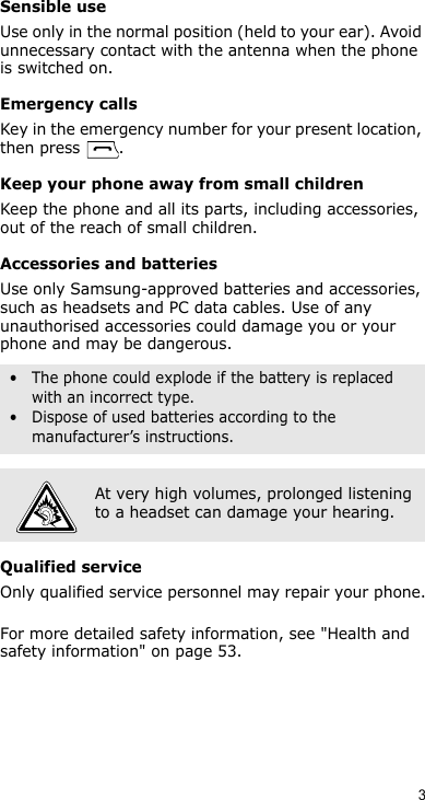 3Sensible useUse only in the normal position (held to your ear). Avoid unnecessary contact with the antenna when the phone is switched on.Emergency callsKey in the emergency number for your present location, then press  . Keep your phone away from small children Keep the phone and all its parts, including accessories, out of the reach of small children.Accessories and batteriesUse only Samsung-approved batteries and accessories, such as headsets and PC data cables. Use of any unauthorised accessories could damage you or your phone and may be dangerous.Qualified serviceOnly qualified service personnel may repair your phone.For more detailed safety information, see &quot;Health and safety information&quot; on page 53.• The phone could explode if the battery is replaced with an incorrect type.• Dispose of used batteries according to the manufacturer’s instructions.At very high volumes, prolonged listening to a headset can damage your hearing.
