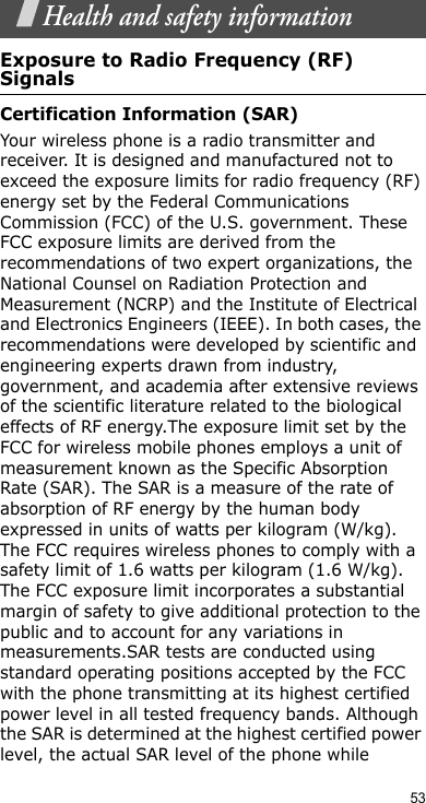 53Health and safety informationExposure to Radio Frequency (RF) SignalsCertification Information (SAR)Your wireless phone is a radio transmitter and receiver. It is designed and manufactured not to exceed the exposure limits for radio frequency (RF) energy set by the Federal Communications Commission (FCC) of the U.S. government. These FCC exposure limits are derived from the recommendations of two expert organizations, the National Counsel on Radiation Protection and Measurement (NCRP) and the Institute of Electrical and Electronics Engineers (IEEE). In both cases, the recommendations were developed by scientific and engineering experts drawn from industry, government, and academia after extensive reviews of the scientific literature related to the biological effects of RF energy.The exposure limit set by the FCC for wireless mobile phones employs a unit of measurement known as the Specific Absorption Rate (SAR). The SAR is a measure of the rate of absorption of RF energy by the human body expressed in units of watts per kilogram (W/kg). The FCC requires wireless phones to comply with a safety limit of 1.6 watts per kilogram (1.6 W/kg). The FCC exposure limit incorporates a substantial margin of safety to give additional protection to the public and to account for any variations in measurements.SAR tests are conducted using standard operating positions accepted by the FCC with the phone transmitting at its highest certified power level in all tested frequency bands. Although the SAR is determined at the highest certified power level, the actual SAR level of the phone while 