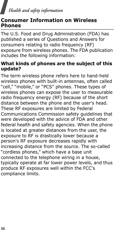 56Health and safety informationConsumer Information on Wireless PhonesThe U.S. Food and Drug Administration (FDA) has published a series of Questions and Answers for consumers relating to radio frequency (RF) exposure from wireless phones. The FDA publication includes the following information:What kinds of phones are the subject of this update?The term wireless phone refers here to hand-held wireless phones with built-in antennas, often called “cell,” “mobile,” or “PCS” phones. These types of wireless phones can expose the user to measurable radio frequency energy (RF) because of the short distance between the phone and the user&apos;s head. These RF exposures are limited by Federal Communications Commission safety guidelines that were developed with the advice of FDA and other federal health and safety agencies. When the phone is located at greater distances from the user, the exposure to RF is drastically lower because a person&apos;s RF exposure decreases rapidly with increasing distance from the source. The so-called “cordless phones,” which have a base unit connected to the telephone wiring in a house, typically operate at far lower power levels, and thus produce RF exposures well within the FCC&apos;s compliance limits.