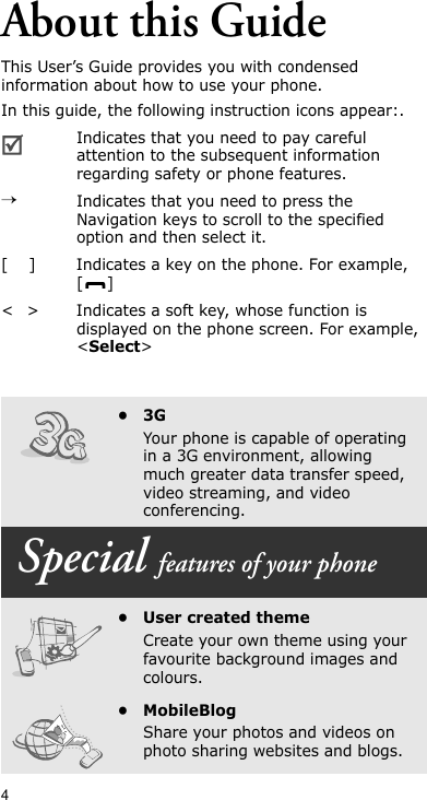 4About this GuideThis User’s Guide provides you with condensed information about how to use your phone.In this guide, the following instruction icons appear:.Indicates that you need to pay careful attention to the subsequent information regarding safety or phone features.→Indicates that you need to press the Navigation keys to scroll to the specified option and then select it.[ ] Indicates a key on the phone. For example, []&lt; &gt; Indicates a soft key, whose function is displayed on the phone screen. For example, &lt;Select&gt;•3GYour phone is capable of operating in a 3G environment, allowing much greater data transfer speed, video streaming, and video conferencing. Special features of your phone•User created themeCreate your own theme using your favourite background images and colours.•MobileBlogShare your photos and videos on photo sharing websites and blogs.