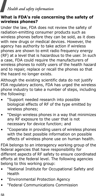 58Health and safety informationWhat is FDA&apos;s role concerning the safety of wireless phones?Under the law, FDA does not review the safety of radiation-emitting consumer products such as wireless phones before they can be sold, as it does with new drugs or medical devices. However, the agency has authority to take action if wireless phones are shown to emit radio frequency energy (RF) at a level that is hazardous to the user. In such a case, FDA could require the manufacturers of wireless phones to notify users of the health hazard and to repair, replace or recall the phones so that the hazard no longer exists.Although the existing scientific data do not justify FDA regulatory actions, FDA has urged the wireless phone industry to take a number of steps, including the following:• “Support needed research into possible biological effects of RF of the type emitted by wireless phones;• “Design wireless phones in a way that minimizes any RF exposure to the user that is not necessary for device function; and• “Cooperate in providing users of wireless phones with the best possible information on possible effects of wireless phone use on human health.FDA belongs to an interagency working group of the federal agencies that have responsibility for different aspects of RF safety to ensure coordinated efforts at the federal level. The following agencies belong to this working group:• “National Institute for Occupational Safety and Health• “Environmental Protection Agency• “Federal Communications Commission