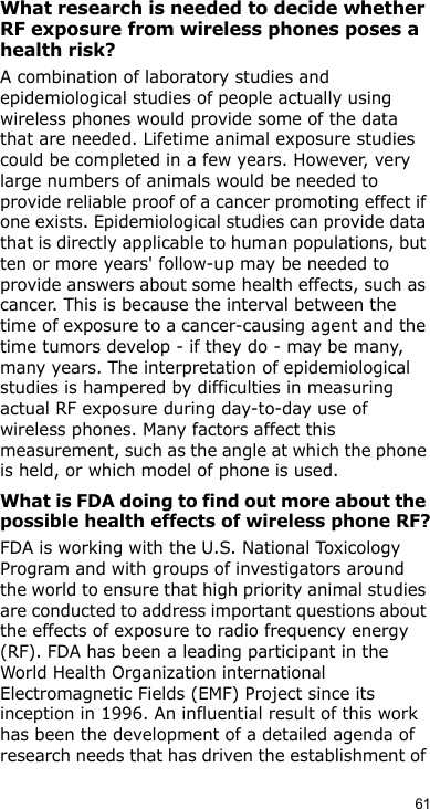 61What research is needed to decide whether RF exposure from wireless phones poses a health risk?A combination of laboratory studies and epidemiological studies of people actually using wireless phones would provide some of the data that are needed. Lifetime animal exposure studies could be completed in a few years. However, very large numbers of animals would be needed to provide reliable proof of a cancer promoting effect if one exists. Epidemiological studies can provide data that is directly applicable to human populations, but ten or more years&apos; follow-up may be needed to provide answers about some health effects, such as cancer. This is because the interval between the time of exposure to a cancer-causing agent and the time tumors develop - if they do - may be many, many years. The interpretation of epidemiological studies is hampered by difficulties in measuring actual RF exposure during day-to-day use of wireless phones. Many factors affect this measurement, such as the angle at which the phone is held, or which model of phone is used.What is FDA doing to find out more about the possible health effects of wireless phone RF?FDA is working with the U.S. National Toxicology Program and with groups of investigators around the world to ensure that high priority animal studies are conducted to address important questions about the effects of exposure to radio frequency energy (RF). FDA has been a leading participant in the World Health Organization international Electromagnetic Fields (EMF) Project since its inception in 1996. An influential result of this work has been the development of a detailed agenda of research needs that has driven the establishment of 