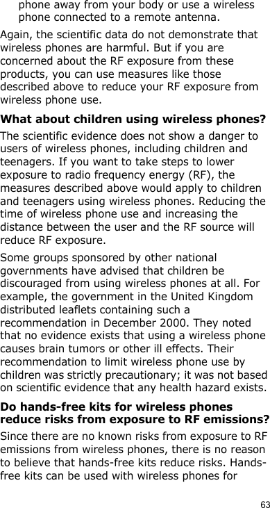 63phone away from your body or use a wireless phone connected to a remote antenna.Again, the scientific data do not demonstrate that wireless phones are harmful. But if you are concerned about the RF exposure from these products, you can use measures like those described above to reduce your RF exposure from wireless phone use.What about children using wireless phones?The scientific evidence does not show a danger to users of wireless phones, including children and teenagers. If you want to take steps to lower exposure to radio frequency energy (RF), the measures described above would apply to children and teenagers using wireless phones. Reducing the time of wireless phone use and increasing the distance between the user and the RF source will reduce RF exposure.Some groups sponsored by other national governments have advised that children be discouraged from using wireless phones at all. For example, the government in the United Kingdom distributed leaflets containing such a recommendation in December 2000. They noted that no evidence exists that using a wireless phone causes brain tumors or other ill effects. Their recommendation to limit wireless phone use by children was strictly precautionary; it was not based on scientific evidence that any health hazard exists. Do hands-free kits for wireless phones reduce risks from exposure to RF emissions?Since there are no known risks from exposure to RF emissions from wireless phones, there is no reason to believe that hands-free kits reduce risks. Hands-free kits can be used with wireless phones for 