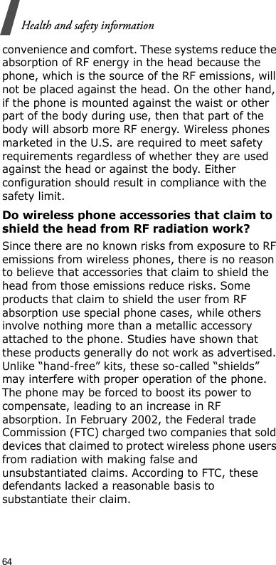 64Health and safety informationconvenience and comfort. These systems reduce the absorption of RF energy in the head because the phone, which is the source of the RF emissions, will not be placed against the head. On the other hand, if the phone is mounted against the waist or other part of the body during use, then that part of the body will absorb more RF energy. Wireless phones marketed in the U.S. are required to meet safety requirements regardless of whether they are used against the head or against the body. Either configuration should result in compliance with the safety limit.Do wireless phone accessories that claim to shield the head from RF radiation work?Since there are no known risks from exposure to RF emissions from wireless phones, there is no reason to believe that accessories that claim to shield the head from those emissions reduce risks. Some products that claim to shield the user from RF absorption use special phone cases, while others involve nothing more than a metallic accessory attached to the phone. Studies have shown that these products generally do not work as advertised. Unlike “hand-free” kits, these so-called “shields” may interfere with proper operation of the phone. The phone may be forced to boost its power to compensate, leading to an increase in RF absorption. In February 2002, the Federal trade Commission (FTC) charged two companies that sold devices that claimed to protect wireless phone users from radiation with making false and unsubstantiated claims. According to FTC, these defendants lacked a reasonable basis to substantiate their claim.