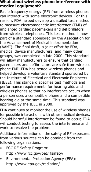 65What about wireless phone interference with medical equipment?Radio frequency energy (RF) from wireless phones can interact with some electronic devices. For this reason, FDA helped develop a detailed test method to measure electromagnetic interference (EMI) of implanted cardiac pacemakers and defibrillators from wireless telephones. This test method is now part of a standard sponsored by the Association for the Advancement of Medical instrumentation (AAMI). The final draft, a joint effort by FDA, medical device manufacturers, and many other groups, was completed in late 2000. This standard will allow manufacturers to ensure that cardiac pacemakers and defibrillators are safe from wireless phone EMI. FDA has tested wireless phones and helped develop a voluntary standard sponsored by the Institute of Electrical and Electronic Engineers (IEEE). This standard specifies test methods and performance requirements for hearing aids and wireless phones so that no interference occurs when a person uses a compatible phone and a compatible hearing aid at the same time. This standard was approved by the IEEE in 2000.FDA continues to monitor the use of wireless phones for possible interactions with other medical devices. Should harmful interference be found to occur, FDA will conduct testing to assess the interference and work to resolve the problem.Additional information on the safety of RF exposures from various sources can be obtained from the following organizations:• FCC RF Safety Program:http://www.fcc.gov/oet/rfsafety/• Environmental Protection Agency (EPA):http://www.epa.gov/radiation/