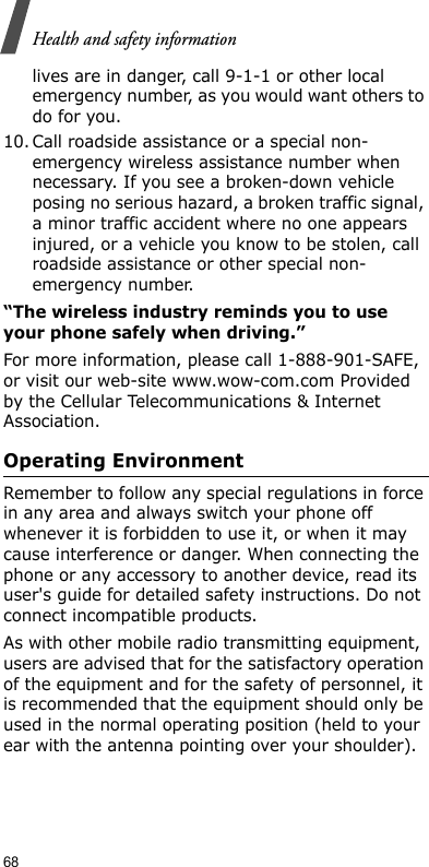 68Health and safety informationlives are in danger, call 9-1-1 or other local emergency number, as you would want others to do for you.10. Call roadside assistance or a special non-emergency wireless assistance number when necessary. If you see a broken-down vehicle posing no serious hazard, a broken traffic signal, a minor traffic accident where no one appears injured, or a vehicle you know to be stolen, call roadside assistance or other special non-emergency number.“The wireless industry reminds you to use your phone safely when driving.”For more information, please call 1-888-901-SAFE, or visit our web-site www.wow-com.com Provided by the Cellular Telecommunications &amp; Internet Association.Operating EnvironmentRemember to follow any special regulations in force in any area and always switch your phone off whenever it is forbidden to use it, or when it may cause interference or danger. When connecting the phone or any accessory to another device, read its user&apos;s guide for detailed safety instructions. Do not connect incompatible products.As with other mobile radio transmitting equipment, users are advised that for the satisfactory operation of the equipment and for the safety of personnel, it is recommended that the equipment should only be used in the normal operating position (held to your ear with the antenna pointing over your shoulder).