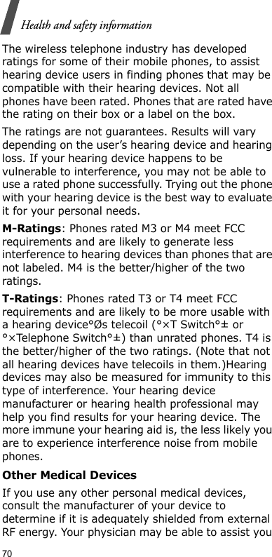 70Health and safety informationThe wireless telephone industry has developed ratings for some of their mobile phones, to assist hearing device users in finding phones that may be compatible with their hearing devices. Not all phones have been rated. Phones that are rated have the rating on their box or a label on the box.The ratings are not guarantees. Results will vary depending on the user’s hearing device and hearing loss. If your hearing device happens to be vulnerable to interference, you may not be able to use a rated phone successfully. Trying out the phone with your hearing device is the best way to evaluate it for your personal needs.M-Ratings: Phones rated M3 or M4 meet FCC requirements and are likely to generate less interference to hearing devices than phones that are not labeled. M4 is the better/higher of the two ratings.T-Ratings: Phones rated T3 or T4 meet FCC requirements and are likely to be more usable with a hearing device°Øs telecoil (°×T Switch°± or °×Telephone Switch°±) than unrated phones. T4 is the better/higher of the two ratings. (Note that not all hearing devices have telecoils in them.)Hearing devices may also be measured for immunity to this type of interference. Your hearing device manufacturer or hearing health professional may help you find results for your hearing device. The more immune your hearing aid is, the less likely you are to experience interference noise from mobile phones.Other Medical DevicesIf you use any other personal medical devices, consult the manufacturer of your device to determine if it is adequately shielded from external RF energy. Your physician may be able to assist you 