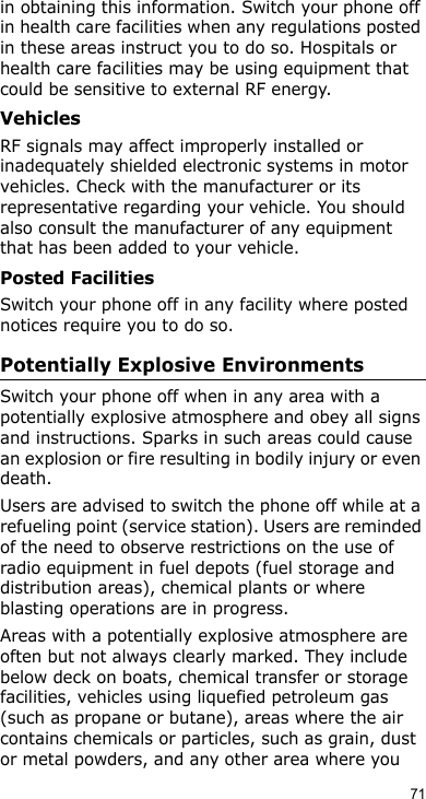 71in obtaining this information. Switch your phone off in health care facilities when any regulations posted in these areas instruct you to do so. Hospitals or health care facilities may be using equipment that could be sensitive to external RF energy.VehiclesRF signals may affect improperly installed or inadequately shielded electronic systems in motor vehicles. Check with the manufacturer or its representative regarding your vehicle. You should also consult the manufacturer of any equipment that has been added to your vehicle.Posted FacilitiesSwitch your phone off in any facility where posted notices require you to do so.Potentially Explosive EnvironmentsSwitch your phone off when in any area with a potentially explosive atmosphere and obey all signs and instructions. Sparks in such areas could cause an explosion or fire resulting in bodily injury or even death.Users are advised to switch the phone off while at a refueling point (service station). Users are reminded of the need to observe restrictions on the use of radio equipment in fuel depots (fuel storage and distribution areas), chemical plants or where blasting operations are in progress.Areas with a potentially explosive atmosphere are often but not always clearly marked. They include below deck on boats, chemical transfer or storage facilities, vehicles using liquefied petroleum gas (such as propane or butane), areas where the air contains chemicals or particles, such as grain, dust or metal powders, and any other area where you 