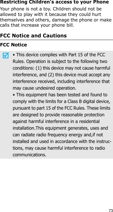 73Restricting Children&apos;s access to your PhoneYour phone is not a toy. Children should not be allowed to play with it because they could hurt themselves and others, damage the phone or make calls that increase your phone bill.FCC Notice and CautionsFCC Notice• This device complies with Part 15 of the FCC Rules. Operation is subject to the following two conditions: (1) this device may not cause harmful interference, and (2) this device must accept any interference received, including interference that may cause undesired operation.• This equipment has been tested and found to comply with the limits for a Class B digital device, pursuant to part 15 of the FCC Rules. These limits are designed to provide reasonable protection against harmful interference in a residential installation.This equipment generates, uses and can radiate radio frequency energy and,if not installed and used in accordance with the instruc-tions, may cause harmful interference to radio communications.