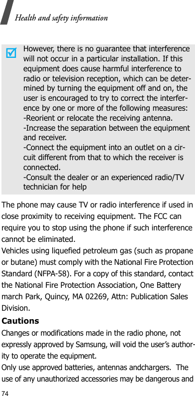 74Health and safety informationThe phone may cause TV or radio interference if used in close proximity to receiving equipment. The FCC can require you to stop using the phone if such interference cannot be eliminated.Vehicles using liquefied petroleum gas (such as propane or butane) must comply with the National Fire Protection Standard (NFPA-58). For a copy of this standard, contact the National Fire Protection Association, One Battery march Park, Quincy, MA 02269, Attn: Publication Sales Division.CautionsChanges or modifications made in the radio phone, not expressly approved by Samsung, will void the user’s author-ity to operate the equipment. Only use approved batteries, antennas andchargers.  The use of any unauthorized accessories may be dangerous and However, there is no guarantee that interference will not occur in a particular installation. If this equipment does cause harmful interference to radio or television reception, which can be deter-mined by turning the equipment off and on, the user is encouraged to try to correct the interfer-ence by one or more of the following measures:-Reorient or relocate the receiving antenna.-Increase the separation between the equipment and receiver.-Connect the equipment into an outlet on a cir-cuit different from that to which the receiver is connected.-Consult the dealer or an experienced radio/TV technician for help