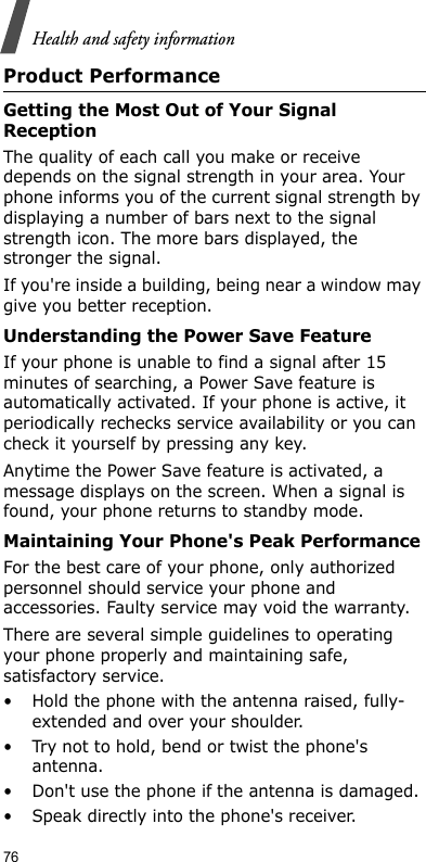76Health and safety informationProduct PerformanceGetting the Most Out of Your Signal ReceptionThe quality of each call you make or receive depends on the signal strength in your area. Your phone informs you of the current signal strength by displaying a number of bars next to the signal strength icon. The more bars displayed, the stronger the signal.If you&apos;re inside a building, being near a window may give you better reception.Understanding the Power Save FeatureIf your phone is unable to find a signal after 15 minutes of searching, a Power Save feature is automatically activated. If your phone is active, it periodically rechecks service availability or you can check it yourself by pressing any key.Anytime the Power Save feature is activated, a message displays on the screen. When a signal is found, your phone returns to standby mode.Maintaining Your Phone&apos;s Peak PerformanceFor the best care of your phone, only authorized personnel should service your phone and accessories. Faulty service may void the warranty.There are several simple guidelines to operating your phone properly and maintaining safe, satisfactory service.• Hold the phone with the antenna raised, fully-extended and over your shoulder.• Try not to hold, bend or twist the phone&apos;s antenna.• Don&apos;t use the phone if the antenna is damaged.• Speak directly into the phone&apos;s receiver.