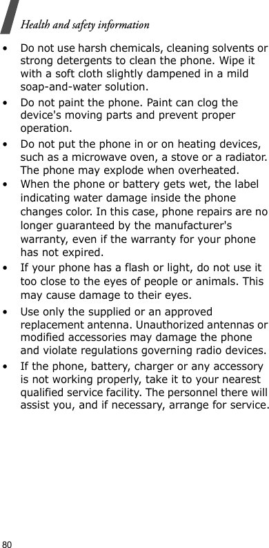 80Health and safety information• Do not use harsh chemicals, cleaning solvents or strong detergents to clean the phone. Wipe it with a soft cloth slightly dampened in a mild soap-and-water solution.• Do not paint the phone. Paint can clog the device&apos;s moving parts and prevent proper operation.• Do not put the phone in or on heating devices, such as a microwave oven, a stove or a radiator. The phone may explode when overheated.• When the phone or battery gets wet, the label indicating water damage inside the phone changes color. In this case, phone repairs are no longer guaranteed by the manufacturer&apos;s warranty, even if the warranty for your phone has not expired. • If your phone has a flash or light, do not use it too close to the eyes of people or animals. This may cause damage to their eyes.• Use only the supplied or an approved replacement antenna. Unauthorized antennas or modified accessories may damage the phone and violate regulations governing radio devices.• If the phone, battery, charger or any accessory is not working properly, take it to your nearest qualified service facility. The personnel there will assist you, and if necessary, arrange for service.