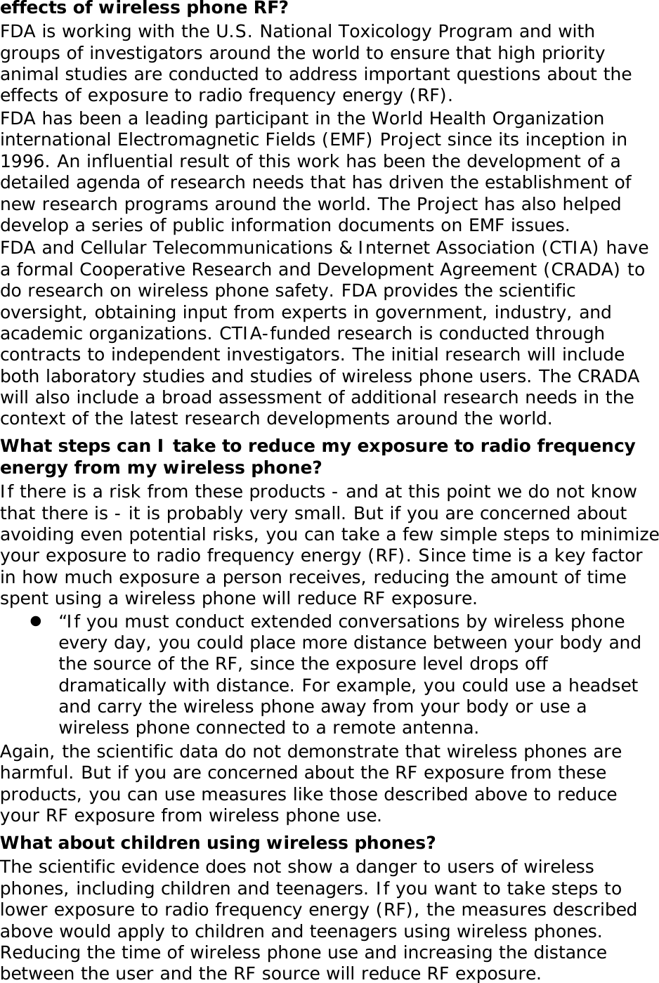 effects of wireless phone RF? FDA is working with the U.S. National Toxicology Program and with groups of investigators around the world to ensure that high priority animal studies are conducted to address important questions about the effects of exposure to radio frequency energy (RF). FDA has been a leading participant in the World Health Organization international Electromagnetic Fields (EMF) Project since its inception in 1996. An influential result of this work has been the development of a detailed agenda of research needs that has driven the establishment of new research programs around the world. The Project has also helped develop a series of public information documents on EMF issues. FDA and Cellular Telecommunications &amp; Internet Association (CTIA) have a formal Cooperative Research and Development Agreement (CRADA) to do research on wireless phone safety. FDA provides the scientific oversight, obtaining input from experts in government, industry, and academic organizations. CTIA-funded research is conducted through contracts to independent investigators. The initial research will include both laboratory studies and studies of wireless phone users. The CRADA will also include a broad assessment of additional research needs in the context of the latest research developments around the world. What steps can I take to reduce my exposure to radio frequency energy from my wireless phone? If there is a risk from these products - and at this point we do not know that there is - it is probably very small. But if you are concerned about avoiding even potential risks, you can take a few simple steps to minimize your exposure to radio frequency energy (RF). Since time is a key factor in how much exposure a person receives, reducing the amount of time spent using a wireless phone will reduce RF exposure.  “If you must conduct extended conversations by wireless phone every day, you could place more distance between your body and the source of the RF, since the exposure level drops off dramatically with distance. For example, you could use a headset and carry the wireless phone away from your body or use a wireless phone connected to a remote antenna. Again, the scientific data do not demonstrate that wireless phones are harmful. But if you are concerned about the RF exposure from these products, you can use measures like those described above to reduce your RF exposure from wireless phone use. What about children using wireless phones? The scientific evidence does not show a danger to users of wireless phones, including children and teenagers. If you want to take steps to lower exposure to radio frequency energy (RF), the measures described above would apply to children and teenagers using wireless phones. Reducing the time of wireless phone use and increasing the distance between the user and the RF source will reduce RF exposure. 