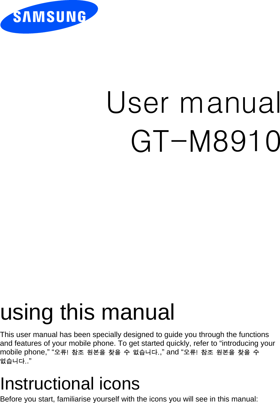          User manual GT-M8910                  using this manual This user manual has been specially designed to guide you through the functions and features of your mobile phone. To get started quickly, refer to “introducing your mobile phone,” “오류!  참조  원본을  찾을  수  없습니다.,” and “오류!  참조  원본을  찾을  수 없습니다..”  Instructional icons Before you start, familiarise yourself with the icons you will see in this manual:   