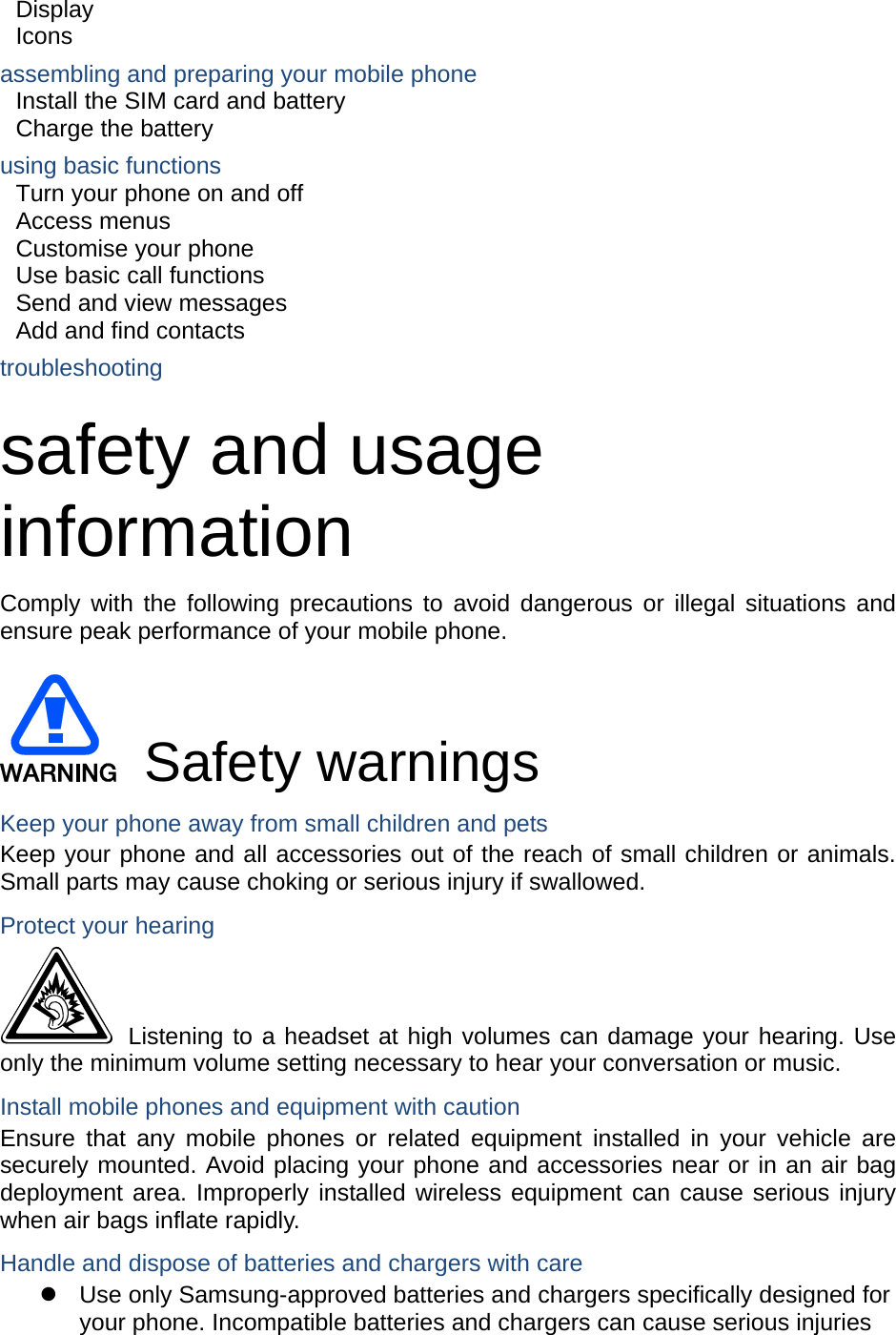 Display  Icons assembling and preparing your mobile phone     Install the SIM card and battery     Charge the battery     using basic functions    Turn your phone on and off    Access menus     Customise your phone     Use basic call functions     Send and view messages     Add and find contacts     troubleshooting     safety and usage information  Comply with the following precautions to avoid dangerous or illegal situations and ensure peak performance of your mobile phone.   Safety warnings Keep your phone away from small children and pets Keep your phone and all accessories out of the reach of small children or animals. Small parts may cause choking or serious injury if swallowed. Protect your hearing  Listening to a headset at high volumes can damage your hearing. Use only the minimum volume setting necessary to hear your conversation or music. Install mobile phones and equipment with caution Ensure that any mobile phones or related equipment installed in your vehicle are securely mounted. Avoid placing your phone and accessories near or in an air bag deployment area. Improperly installed wireless equipment can cause serious injury when air bags inflate rapidly. Handle and dispose of batteries and chargers with care z  Use only Samsung-approved batteries and chargers specifically designed for your phone. Incompatible batteries and chargers can cause serious injuries 