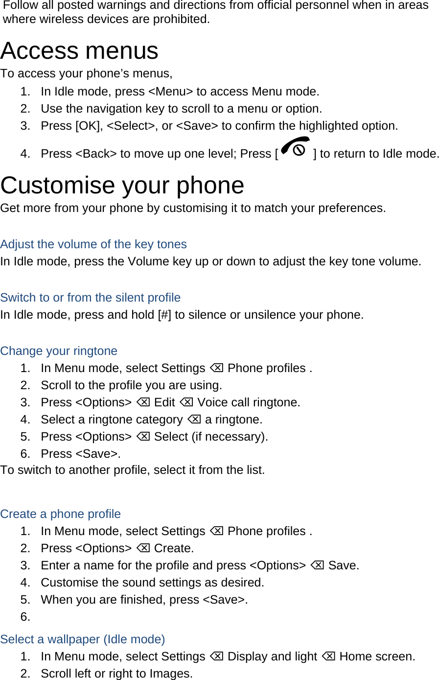 Follow all posted warnings and directions from official personnel when in areas where wireless devices are prohibited. Access menus To access your phone’s menus, 1.  In Idle mode, press &lt;Menu&gt; to access Menu mode. 2.  Use the navigation key to scroll to a menu or option. 3.  Press [OK], &lt;Select&gt;, or &lt;Save&gt; to confirm the highlighted option. 4.  Press &lt;Back&gt; to move up one level; Press [ ] to return to Idle mode. Customise your phone Get more from your phone by customising it to match your preferences.  Adjust the volume of the key tones In Idle mode, press the Volume key up or down to adjust the key tone volume.  Switch to or from the silent profile In Idle mode, press and hold [#] to silence or unsilence your phone.  Change your ringtone 1.  In Menu mode, select Settings ⌫ Phone profiles . 2.  Scroll to the profile you are using. 3. Press &lt;Options&gt; ⌫ Edit ⌫ Voice call ringtone. 4.  Select a ringtone category ⌫ a ringtone. 5. Press &lt;Options&gt; ⌫ Select (if necessary). 6. Press &lt;Save&gt;. To switch to another profile, select it from the list.  Create a phone profile 1.  In Menu mode, select Settings ⌫ Phone profiles . 2. Press &lt;Options&gt; ⌫ Create. 3.  Enter a name for the profile and press &lt;Options&gt; ⌫ Save. 4.  Customise the sound settings as desired. 5.  When you are finished, press &lt;Save&gt;. 6.  Select a wallpaper (Idle mode) 1.  In Menu mode, select Settings ⌫ Display and light ⌫ Home screen. 2.  Scroll left or right to Images. 