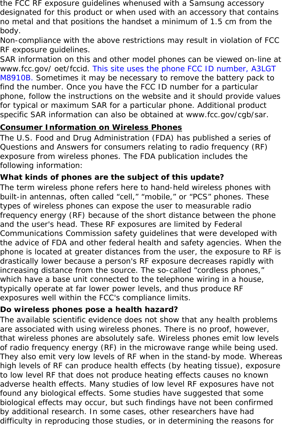 the FCC RF exposure guidelines whenused with a Samsung accessory designated for this product or when used with an accessory that contains no metal and that positions the handset a minimum of 1.5 cm from the body.  Non-compliance with the above restrictions may result in violation of FCC RF exposure guidelines. SAR information on this and other model phones can be viewed on-line at www.fcc.gov/ oet/fccid. This site uses the phone FCC ID number, A3LGTM8910B. Sometimes it may be necessary to remove the battery pack to find the number. Once you have the FCC ID number for a particular phone, follow the instructions on the website and it should provide values for typical or maximum SAR for a particular phone. Additional product specific SAR information can also be obtained at www.fcc.gov/cgb/sar. Consumer Information on Wireless Phones The U.S. Food and Drug Administration (FDA) has published a series of Questions and Answers for consumers relating to radio frequency (RF) exposure from wireless phones. The FDA publication includes the following information: What kinds of phones are the subject of this update? The term wireless phone refers here to hand-held wireless phones with built-in antennas, often called “cell,” “mobile,” or “PCS” phones. These types of wireless phones can expose the user to measurable radio frequency energy (RF) because of the short distance between the phone and the user&apos;s head. These RF exposures are limited by Federal Communications Commission safety guidelines that were developed with the advice of FDA and other federal health and safety agencies. When the phone is located at greater distances from the user, the exposure to RF is drastically lower because a person&apos;s RF exposure decreases rapidly with increasing distance from the source. The so-called “cordless phones,” which have a base unit connected to the telephone wiring in a house, typically operate at far lower power levels, and thus produce RF exposures well within the FCC&apos;s compliance limits. Do wireless phones pose a health hazard? The available scientific evidence does not show that any health problems are associated with using wireless phones. There is no proof, however, that wireless phones are absolutely safe. Wireless phones emit low levels of radio frequency energy (RF) in the microwave range while being used. They also emit very low levels of RF when in the stand-by mode. Whereas high levels of RF can produce health effects (by heating tissue), exposure to low level RF that does not produce heating effects causes no known adverse health effects. Many studies of low level RF exposures have not found any biological effects. Some studies have suggested that some biological effects may occur, but such findings have not been confirmed by additional research. In some cases, other researchers have had difficulty in reproducing those studies, or in determining the reasons for 