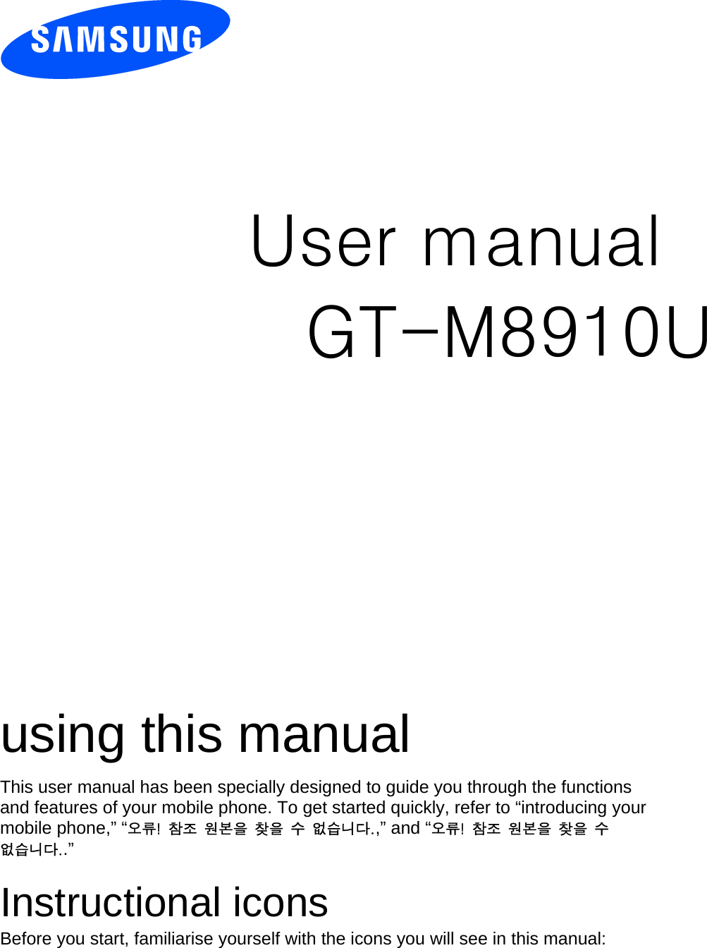          User manual GT-M8910U                  using this manual This user manual has been specially designed to guide you through the functions and features of your mobile phone. To get started quickly, refer to “introducing your mobile phone,” “오류!  참조  원본을  찾을  수  없습니다.,” and “오류!  참조  원본을  찾을  수 없습니다..”  Instructional icons Before you start, familiarise yourself with the icons you will see in this manual:   
