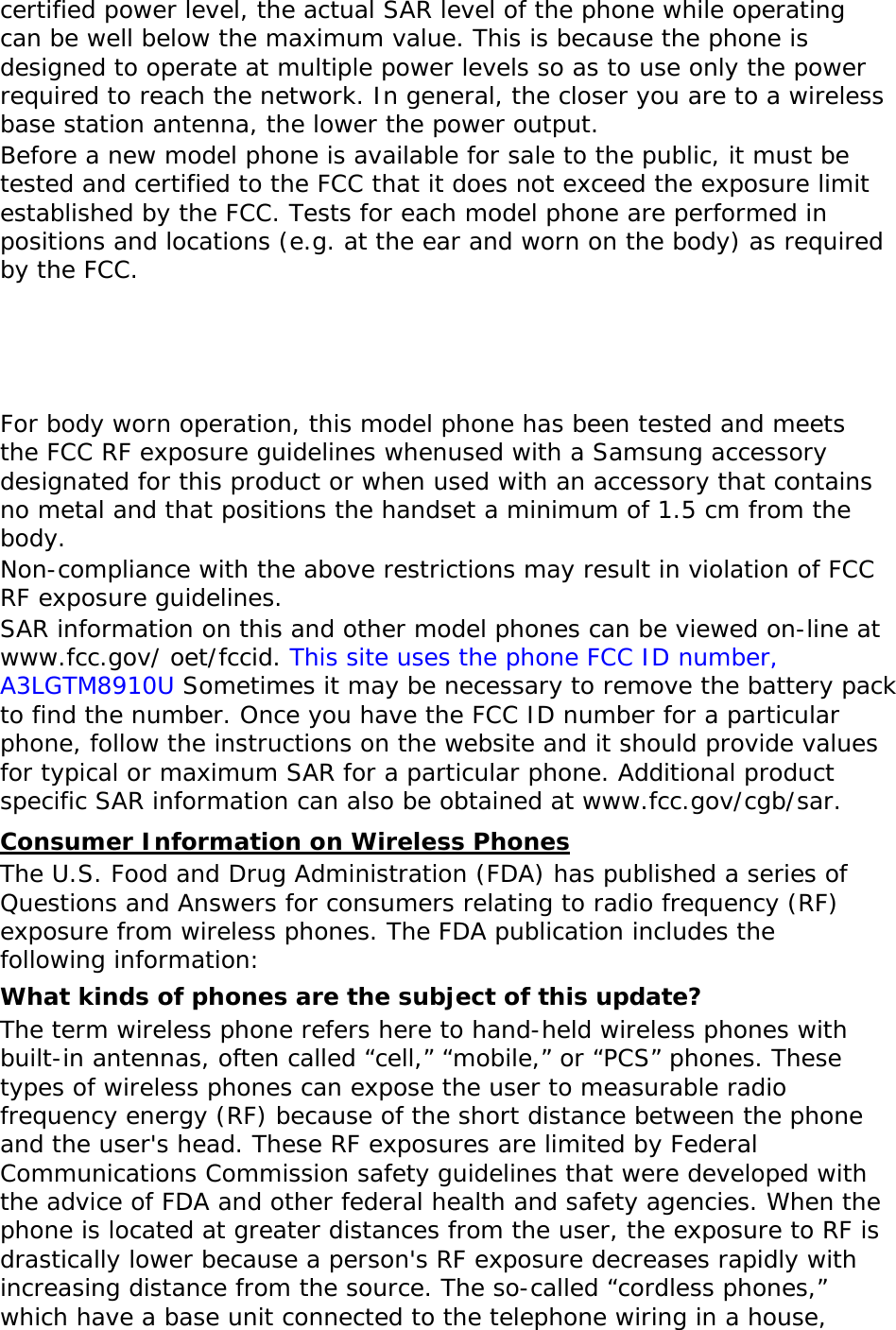certified power level, the actual SAR level of the phone while operating can be well below the maximum value. This is because the phone is designed to operate at multiple power levels so as to use only the power required to reach the network. In general, the closer you are to a wireless base station antenna, the lower the power output. Before a new model phone is available for sale to the public, it must be tested and certified to the FCC that it does not exceed the exposure limit established by the FCC. Tests for each model phone are performed in positions and locations (e.g. at the ear and worn on the body) as required by the FCC.      For body worn operation, this model phone has been tested and meets the FCC RF exposure guidelines whenused with a Samsung accessory designated for this product or when used with an accessory that contains no metal and that positions the handset a minimum of 1.5 cm from the body.  Non-compliance with the above restrictions may result in violation of FCC RF exposure guidelines. SAR information on this and other model phones can be viewed on-line at www.fcc.gov/ oet/fccid. This site uses the phone FCC ID number, A3LGTM8910U Sometimes it may be necessary to remove the battery pack to find the number. Once you have the FCC ID number for a particular phone, follow the instructions on the website and it should provide values for typical or maximum SAR for a particular phone. Additional product specific SAR information can also be obtained at www.fcc.gov/cgb/sar. Consumer Information on Wireless Phones The U.S. Food and Drug Administration (FDA) has published a series of Questions and Answers for consumers relating to radio frequency (RF) exposure from wireless phones. The FDA publication includes the following information: What kinds of phones are the subject of this update? The term wireless phone refers here to hand-held wireless phones with built-in antennas, often called “cell,” “mobile,” or “PCS” phones. These types of wireless phones can expose the user to measurable radio frequency energy (RF) because of the short distance between the phone and the user&apos;s head. These RF exposures are limited by Federal Communications Commission safety guidelines that were developed with the advice of FDA and other federal health and safety agencies. When the phone is located at greater distances from the user, the exposure to RF is drastically lower because a person&apos;s RF exposure decreases rapidly with increasing distance from the source. The so-called “cordless phones,” which have a base unit connected to the telephone wiring in a house, 
