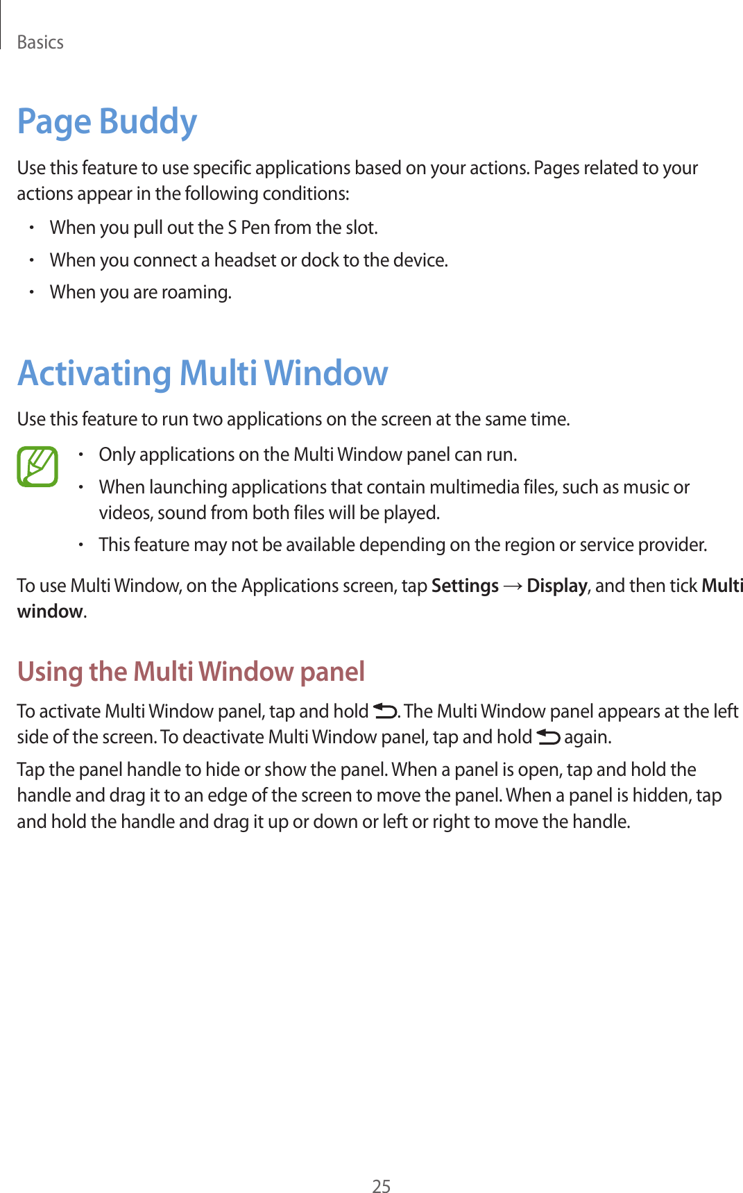 Basics25Page BuddyUse this feature to use specific applications based on your actions. Pages related to your actions appear in the following conditions:•When you pull out the S Pen from the slot.•When you connect a headset or dock to the device.•When you are roaming.Activating Multi WindowUse this feature to run two applications on the screen at the same time.•Only applications on the Multi Window panel can run.•When launching applications that contain multimedia files, such as music or videos, sound from both files will be played.•This feature may not be available depending on the region or service provider.To use Multi Window, on the Applications screen, tap Settings → Display, and then tick Multi window.Using the Multi Window panelTo activate Multi Window panel, tap and hold  . The Multi Window panel appears at the left side of the screen. To deactivate Multi Window panel, tap and hold   again.Tap the panel handle to hide or show the panel. When a panel is open, tap and hold the handle and drag it to an edge of the screen to move the panel. When a panel is hidden, tap and hold the handle and drag it up or down or left or right to move the handle.