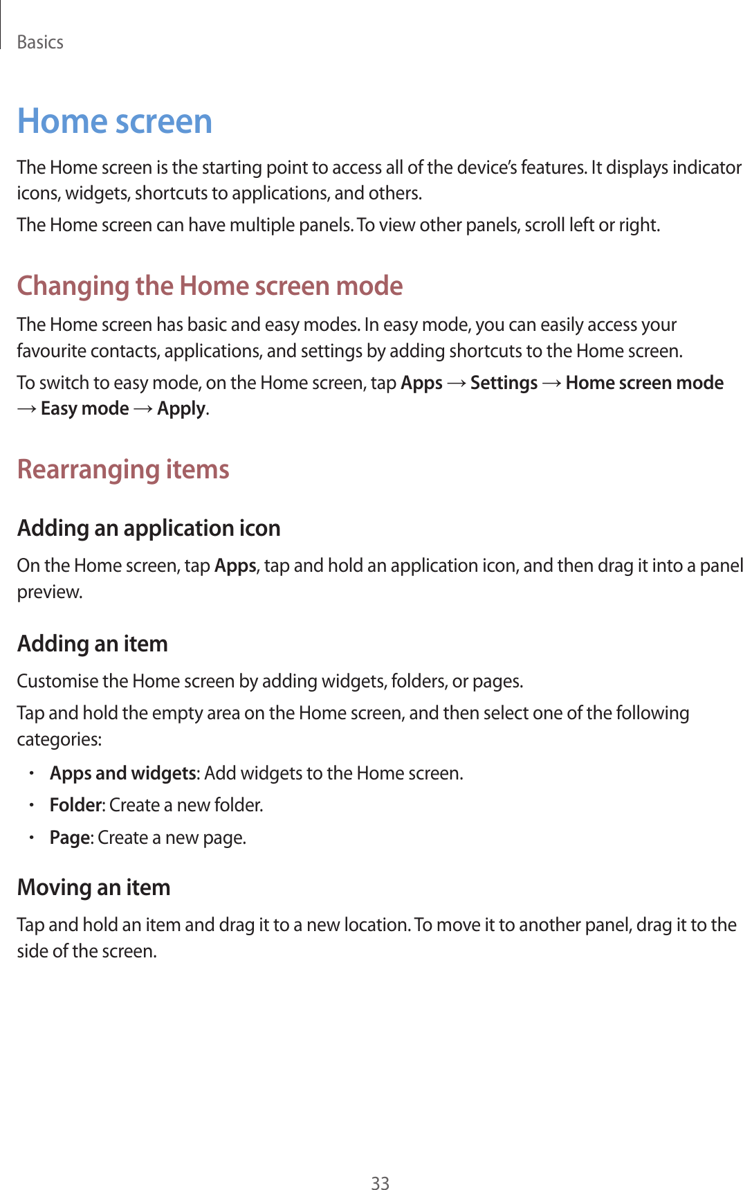 Basics33Home screenThe Home screen is the starting point to access all of the device’s features. It displays indicator icons, widgets, shortcuts to applications, and others.The Home screen can have multiple panels. To view other panels, scroll left or right.Changing the Home screen modeThe Home screen has basic and easy modes. In easy mode, you can easily access your favourite contacts, applications, and settings by adding shortcuts to the Home screen.To switch to easy mode, on the Home screen, tap Apps → Settings → Home screen mode → Easy mode → Apply.Rearranging itemsAdding an application iconOn the Home screen, tap Apps, tap and hold an application icon, and then drag it into a panel preview.Adding an itemCustomise the Home screen by adding widgets, folders, or pages.Tap and hold the empty area on the Home screen, and then select one of the following categories:•Apps and widgets: Add widgets to the Home screen.•Folder: Create a new folder.•Page: Create a new page.Moving an itemTap and hold an item and drag it to a new location. To move it to another panel, drag it to the side of the screen.
