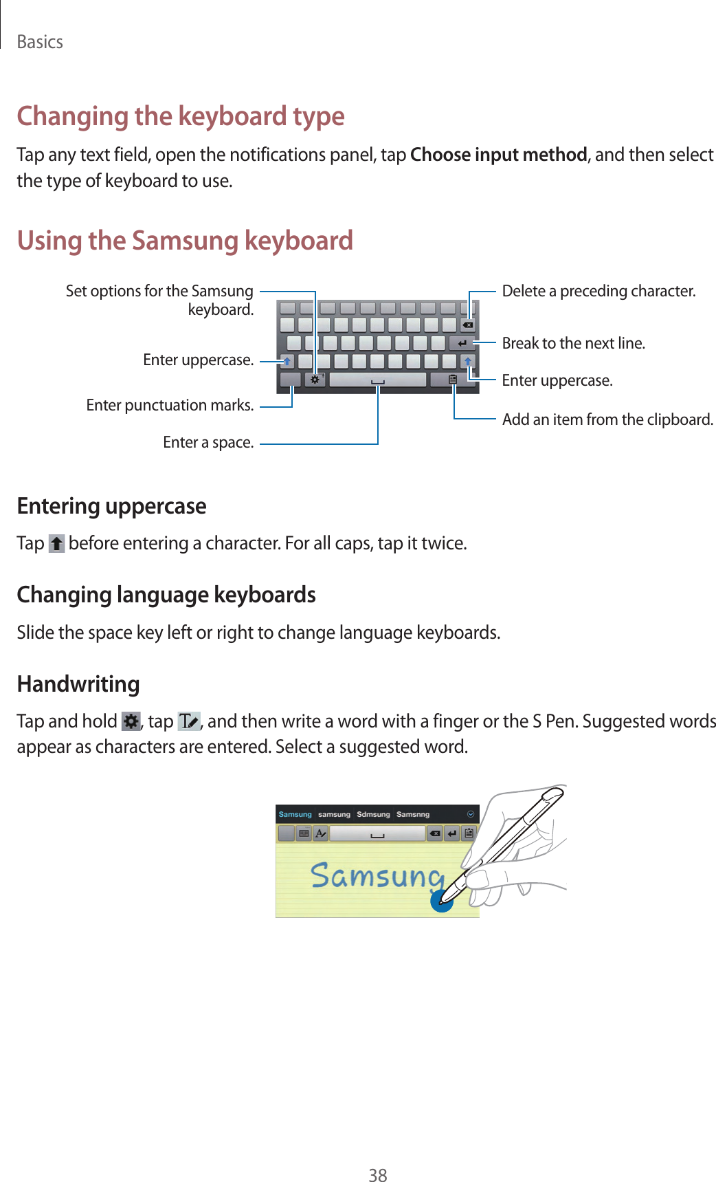 Basics38Changing the keyboard typeTap any text field, open the notifications panel, tap Choose input method, and then select the type of keyboard to use.Using the Samsung keyboardBreak to the next line.Delete a preceding character.Enter punctuation marks.Enter uppercase.Set options for the Samsung keyboard.Enter a space.Enter uppercase.Add an item from the clipboard.Entering uppercaseTap   before entering a character. For all caps, tap it twice.Changing language keyboardsSlide the space key left or right to change language keyboards.HandwritingTap and hold  , tap  , and then write a word with a finger or the S Pen. Suggested words appear as characters are entered. Select a suggested word.