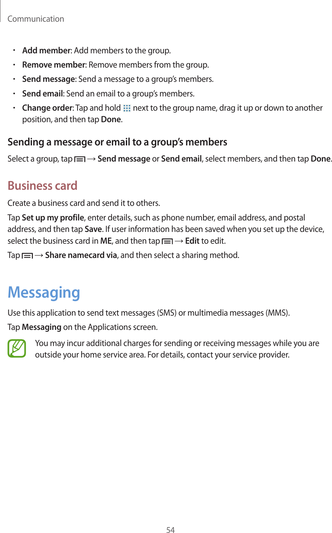 Communication54•Add member: Add members to the group.•Remove member: Remove members from the group.•Send message: Send a message to a group’s members.•Send email: Send an email to a group’s members.•Change order: Tap and hold   next to the group name, drag it up or down to another position, and then tap Done.Sending a message or email to a group’s membersSelect a group, tap   → Send message or Send email, select members, and then tap Done.Business cardCreate a business card and send it to others.Tap Set up my profile, enter details, such as phone number, email address, and postal address, and then tap Save. If user information has been saved when you set up the device, select the business card in ME, and then tap   → Edit to edit.Tap   → Share namecard via, and then select a sharing method.MessagingUse this application to send text messages (SMS) or multimedia messages (MMS).Tap Messaging on the Applications screen.You may incur additional charges for sending or receiving messages while you are outside your home service area. For details, contact your service provider.