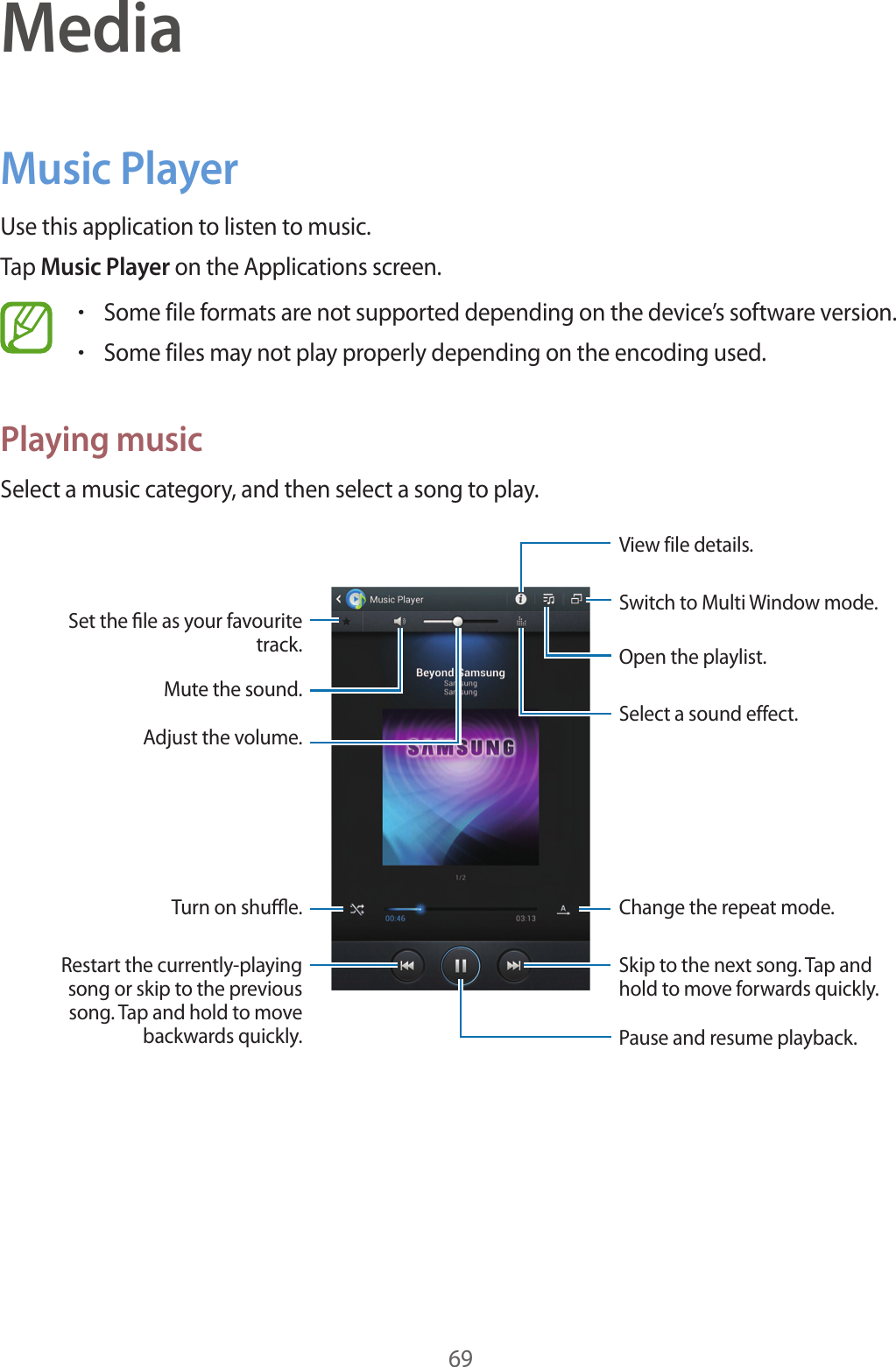69MediaMusic PlayerUse this application to listen to music.Tap Music Player on the Applications screen.•Some file formats are not supported depending on the device’s software version.•Some files may not play properly depending on the encoding used.Playing musicSelect a music category, and then select a song to play.Skip to the next song. Tap and hold to move forwards quickly.Pause and resume playback.Switch to Multi Window mode.Select a sound effect.Open the playlist.View file details.Change the repeat mode.Restart the currently-playing song or skip to the previous song. Tap and hold to move backwards quickly.Turn on shue.Set the le as your favourite track.Mute the sound.Adjust the volume.