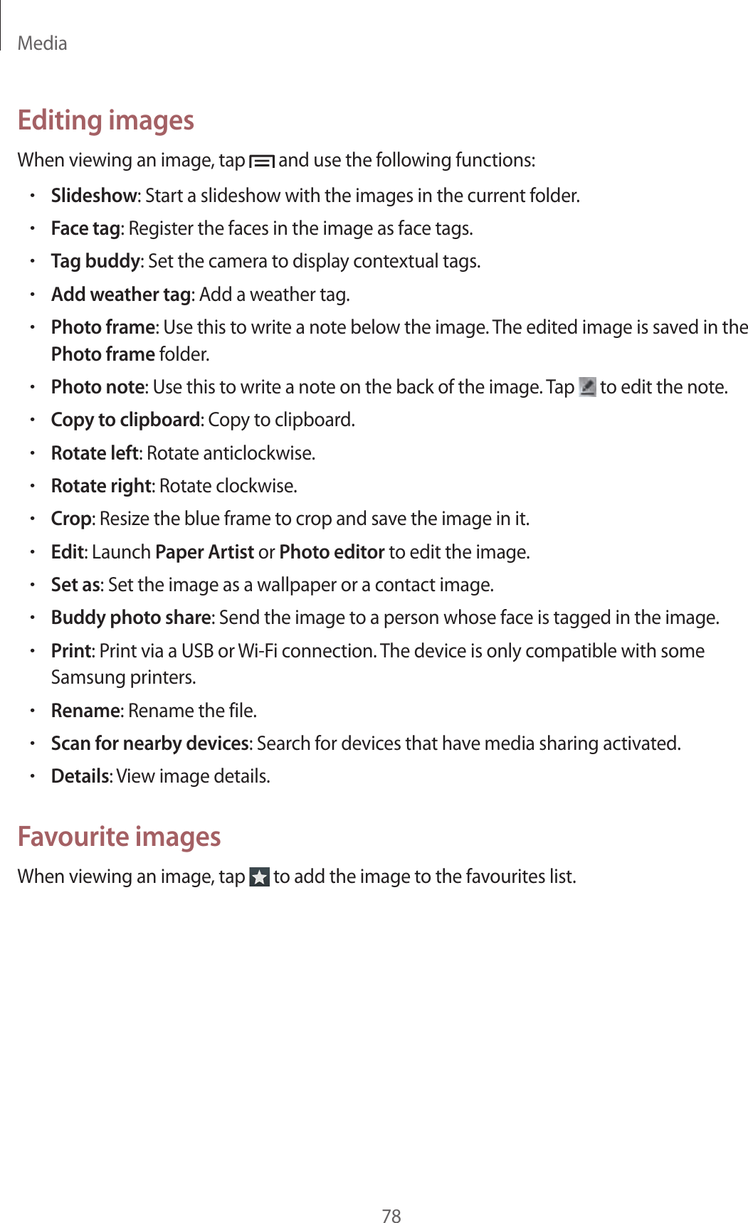 Media78Editing imagesWhen viewing an image, tap and use the following functions:•Slideshow: Start a slideshow with the images in the current folder.•Face tag: Register the faces in the image as face tags.•Tag buddy: Set the camera to display contextual tags.•Add weather tag: Add a weather tag.•Photo frame: Use this to write a note below the image. The edited image is saved in the Photo frame folder.•Photo note: Use this to write a note on the back of the image. Tap to edit the note.•Copy to clipboard: Copy to clipboard.•Rotate left: Rotate anticlockwise.•Rotate right: Rotate clockwise.•Crop: Resize the blue frame to crop and save the image in it.•Edit: Launch Paper Artist or Photo editor to edit the image.•Set as: Set the image as a wallpaper or a contact image.•Buddy photo share: Send the image to a person whose face is tagged in the image.•Print: Print via a USB or Wi-Fi connection. The device is only compatible with some Samsung printers.•Rename: Rename the file.•Scan for nearby devices: Search for devices that have media sharing activated.•Details: View image details.Favourite imagesWhen viewing an image, tap to add the image to the favourites list.