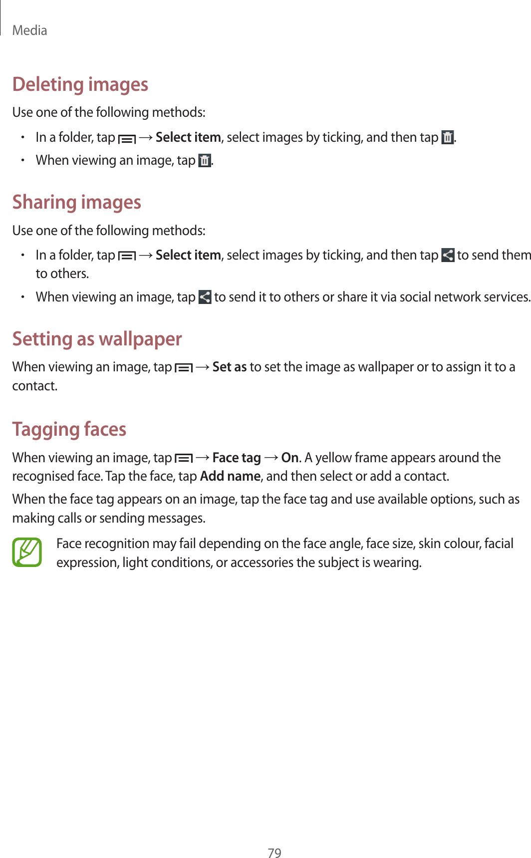 Media79Deleting imagesUse one of the following methods:•In a folder, tap → Select item, select images by ticking, and then tap .•When viewing an image, tap .Sharing imagesUse one of the following methods:•In a folder, tap → Select item, select images by ticking, and then tap to send them to others.•When viewing an image, tap to send it to others or share it via social network services.Setting as wallpaperWhen viewing an image, tap → Set as to set the image as wallpaper or to assign it to a contact.Tagging facesWhen viewing an image, tap → Face tag → On. A yellow frame appears around the recognised face. Tap the face, tap Add name, and then select or add a contact.When the face tag appears on an image, tap the face tag and use available options, such as making calls or sending messages.Face recognition may fail depending on the face angle, face size, skin colour, facial expression, light conditions, or accessories the subject is wearing.