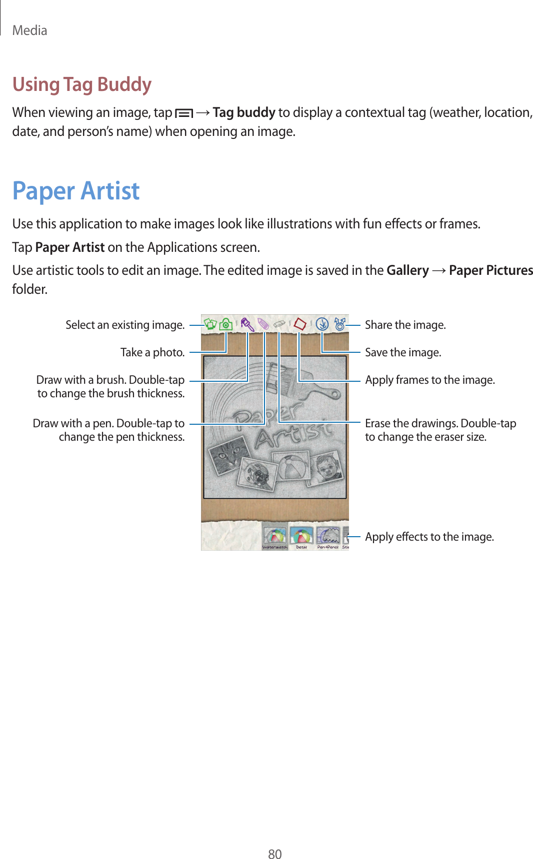Media80Using Tag BuddyWhen viewing an image, tap → Tag buddy to display a contextual tag (weather, location, date, and person’s name) when opening an image.Paper ArtistUse this application to make images look like illustrations with fun effects or frames.Tap Paper Artist on the Applications screen.Use artistic tools to edit an image. The edited image is saved in the Gallery → Paper Pictures folder.Select an existing image. Share the image.Apply effects to the image.Draw with a pen. Double-tap to change the pen thickness.Take a photo.Draw with a brush. Double-tap to change the brush thickness.Save the image.Apply frames to the image.Erase the drawings. Double-tap to change the eraser size.