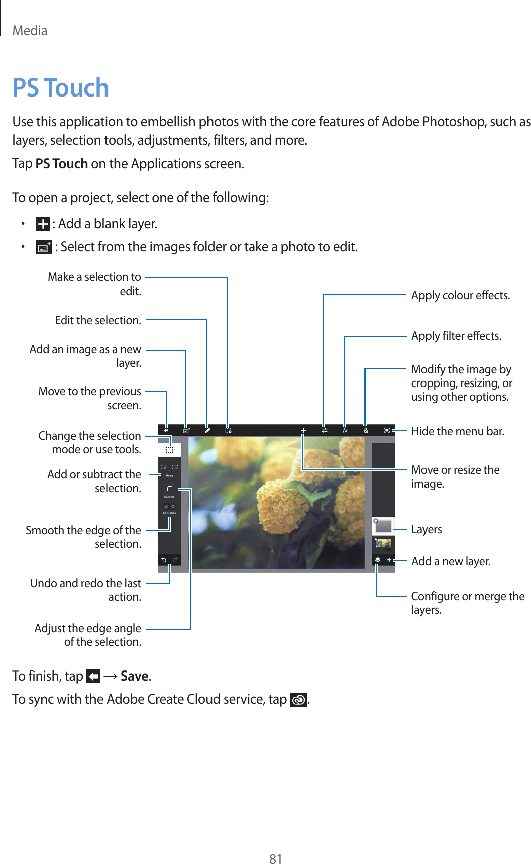 Media81PS TouchUse this application to embellish photos with the core features of Adobe Photoshop, such as layers, selection tools, adjustments, filters, and more.Tap PS Touch on the Applications screen.To open a project, select one of the following:• : Add a blank layer.• : Select from the images folder or take a photo to edit.Hide the menu bar.Move or resize the image.Add a new layer.Add an image as a new layer.Change the selection mode or use tools.Smooth the edge of the selection.Undo and redo the last action.Edit the selection.Make a selection to edit.Move to the previous screen.Add or subtract the selection.Adjust the edge angle of the selection.Apply colour effects.Apply filter effects.Modify the image by cropping, resizing, or using other options.Configure or merge the layers.LayersTo finish, tap → Save.To sync with the Adobe Create Cloud service, tap .