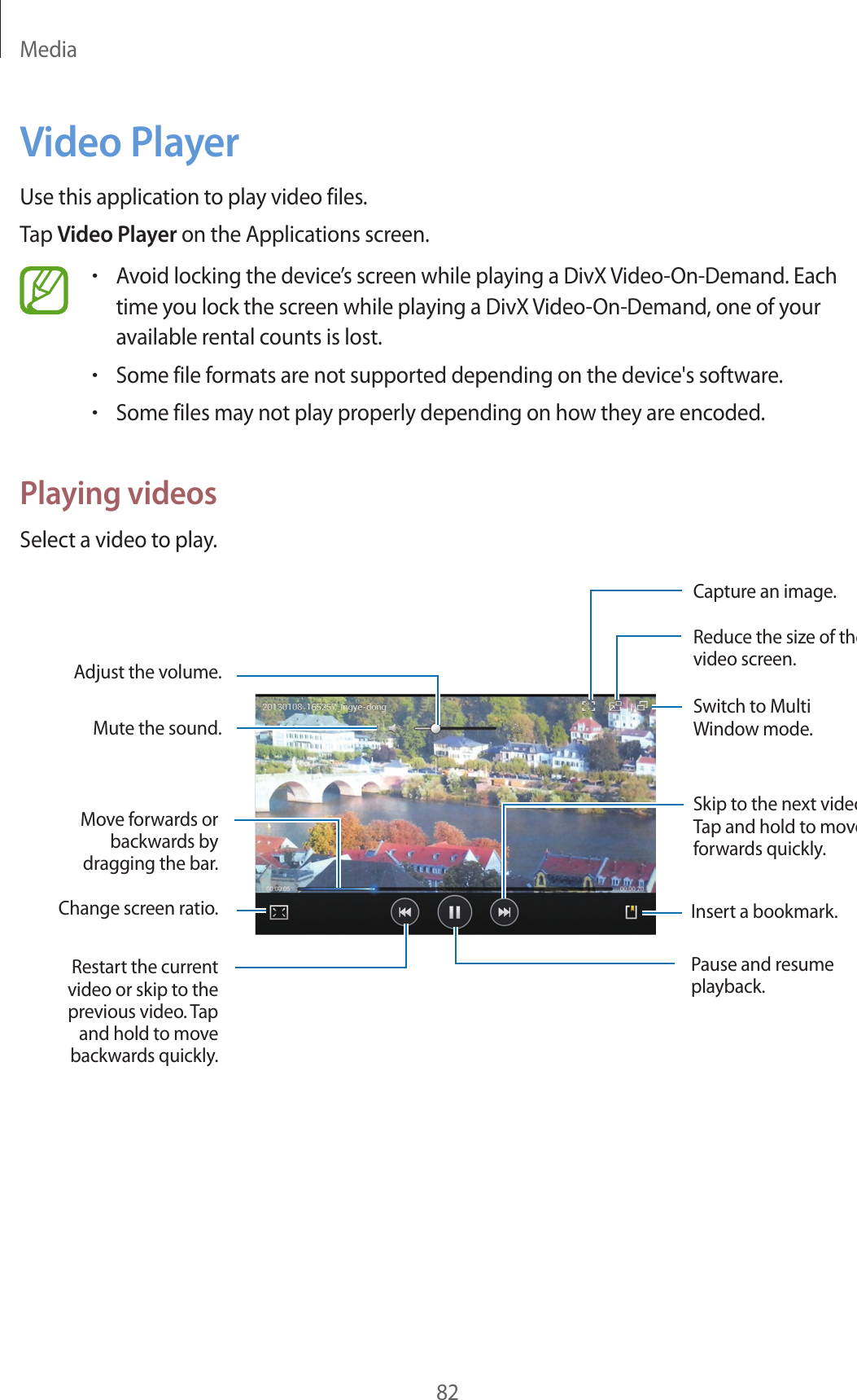 Media82Video PlayerUse this application to play video files.Tap Video Player on the Applications screen.•Avoid locking the device’s screen while playing a DivX Video-On-Demand. Each time you lock the screen while playing a DivX Video-On-Demand, one of your available rental counts is lost.•Some file formats are not supported depending on the device's software.•Some files may not play properly depending on how they are encoded.Playing videosSelect a video to play.Change screen ratio.Move forwards or backwards by dragging the bar.Adjust the volume.Mute the sound.Restart the current video or skip to the previous video. Tap and hold to move backwards quickly.Skip to the next videoTap and hold to move forwards quickly.Switch to Multi Window mode.Reduce the size of the video screen.Capture an image.Insert a bookmark.Pause and resume playback.