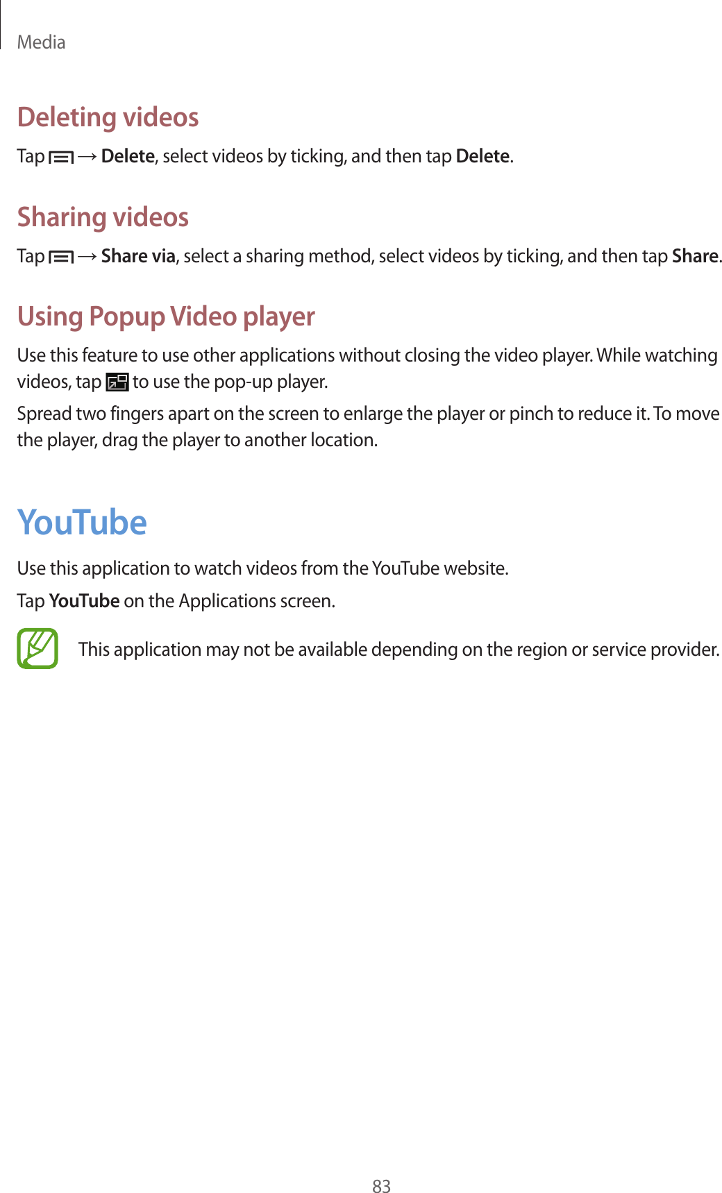 Media83Deleting videosTap → Delete, select videos by ticking, and then tap Delete.Sharing videosTap → Share via, select a sharing method, select videos by ticking, and then tap Share.Using Popup Video playerUse this feature to use other applications without closing the video player. While watching videos, tap to use the pop-up player.Spread two fingers apart on the screen to enlarge the player or pinch to reduce it. To move the player, drag the player to another location.YouTubeUse this application to watch videos from the YouTube website.Tap YouTube on the Applications screen.This application may not be available depending on the region or service provider.