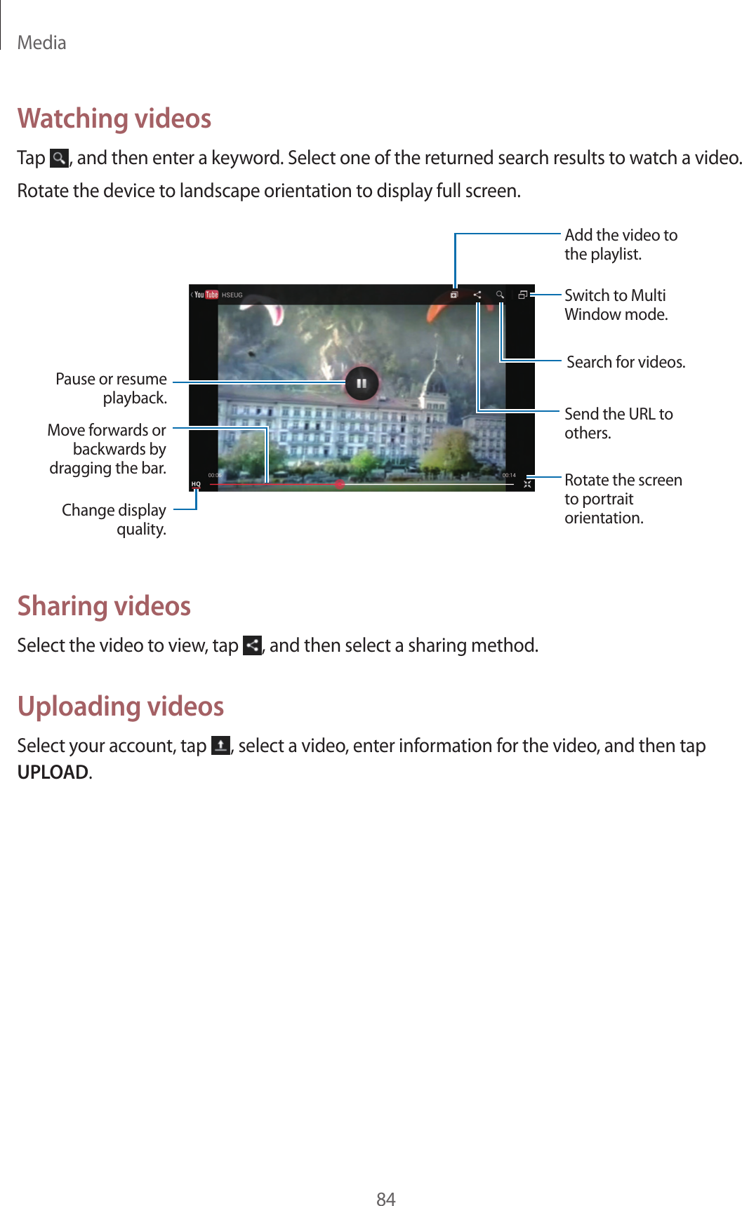 Media84Watching videosTap , and then enter a keyword. Select one of the returned search results to watch a video.Rotate the device to landscape orientation to display full screen.Pause or resume playback.Move forwards or backwards by dragging the bar.Change display quality.Add the video to the playlist.Switch to Multi Window mode.Rotate the screen to portrait orientation.Send the URL to others.Search for videos.Sharing videosSelect the video to view, tap , and then select a sharing method.Uploading videosSelect your account, tap , select a video, enter information for the video, and then tap UPLOAD.