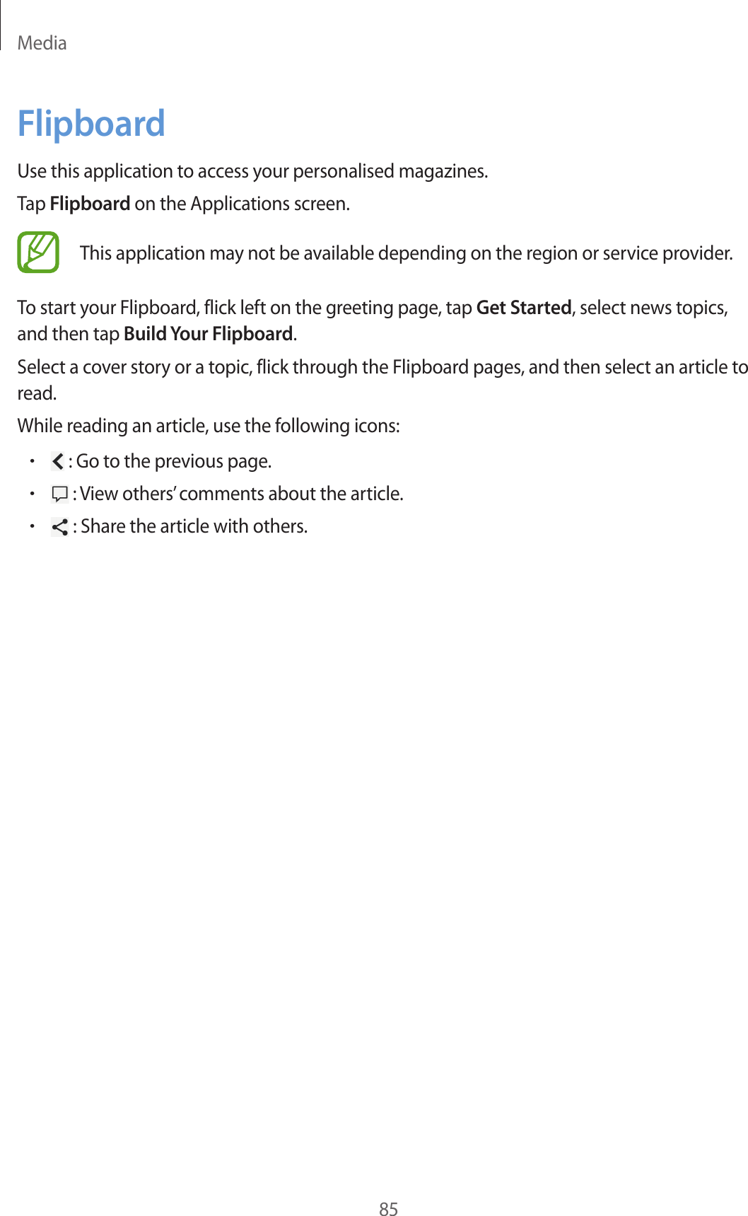 Media85FlipboardUse this application to access your personalised magazines.Tap Flipboard on the Applications screen.This application may not be available depending on the region or service provider.To start your Flipboard, flick left on the greeting page, tap Get Started, select news topics, and then tap Build Your Flipboard.Select a cover story or a topic, flick through the Flipboard pages, and then select an article to read.While reading an article, use the following icons:• : Go to the previous page.• : View others’ comments about the article.• : Share the article with others.