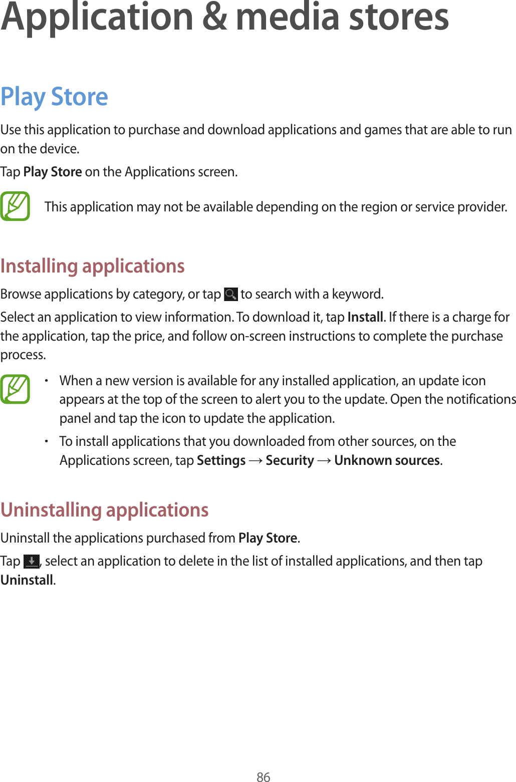 86Application & media storesPlay StoreUse this application to purchase and download applications and games that are able to run on the device.Tap Play Store on the Applications screen.This application may not be available depending on the region or service provider.Installing applicationsBrowse applications by category, or tap to search with a keyword.Select an application to view information. To download it, tap Install. If there is a charge for the application, tap the price, and follow on-screen instructions to complete the purchase process.•When a new version is available for any installed application, an update icon appears at the top of the screen to alert you to the update. Open the notifications panel and tap the icon to update the application.•To install applications that you downloaded from other sources, on the Applications screen, tap Settings → Security → Unknown sources.Uninstalling applicationsUninstall the applications purchased from Play Store.Tap , select an application to delete in the list of installed applications, and then tap Uninstall.