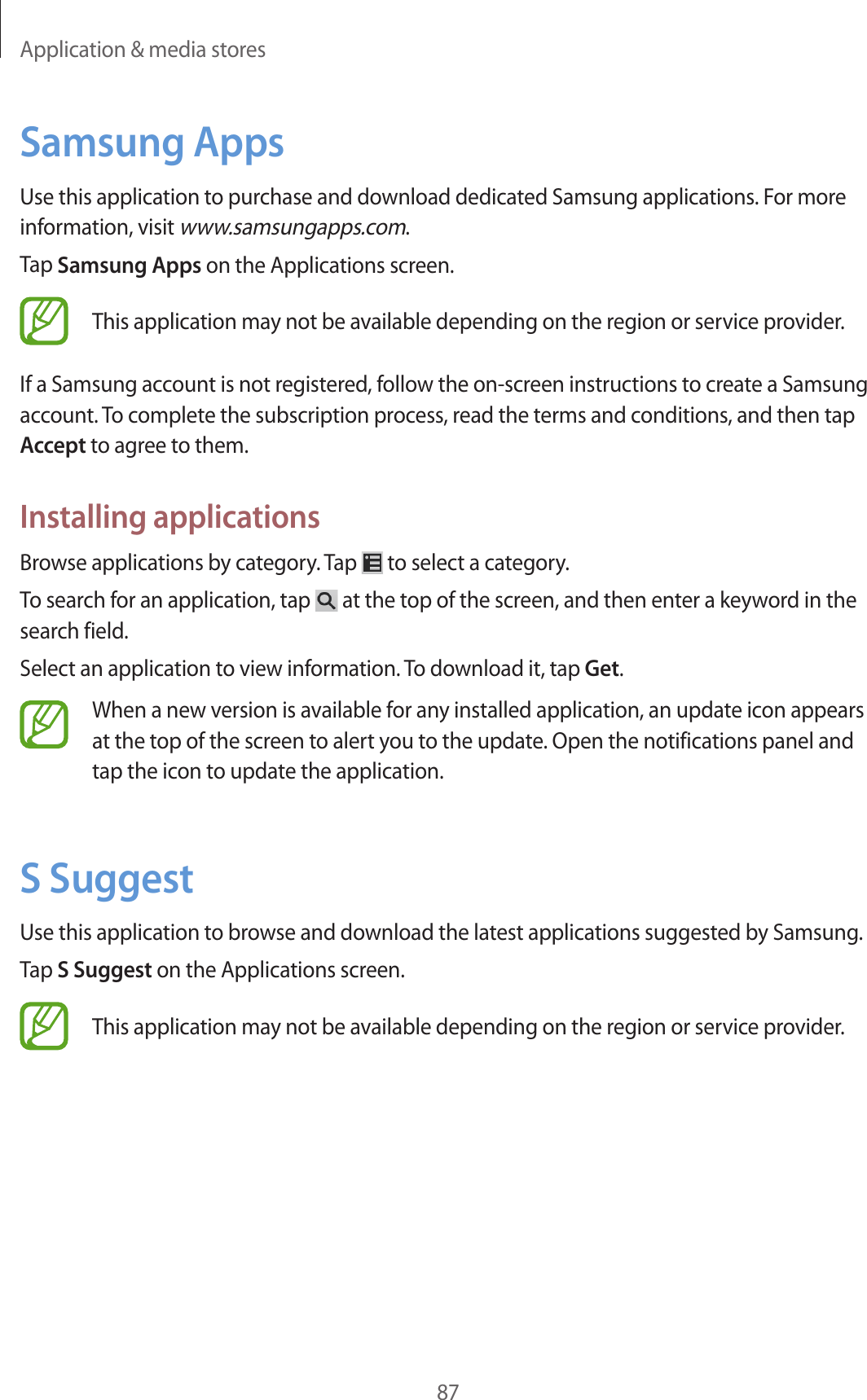 Application & media stores87Samsung AppsUse this application to purchase and download dedicated Samsung applications. For more information, visit www.samsungapps.com.Tap Samsung Apps on the Applications screen.This application may not be available depending on the region or service provider.If a Samsung account is not registered, follow the on-screen instructions to create a Samsung account. To complete the subscription process, read the terms and conditions, and then tap Accept to agree to them.Installing applicationsBrowse applications by category. Tap to select a category.To search for an application, tap at the top of the screen, and then enter a keyword in the search field.Select an application to view information. To download it, tap Get.When a new version is available for any installed application, an update icon appears at the top of the screen to alert you to the update. Open the notifications panel and tap the icon to update the application.S SuggestUse this application to browse and download the latest applications suggested by Samsung.Tap S Suggest on the Applications screen.This application may not be available depending on the region or service provider.