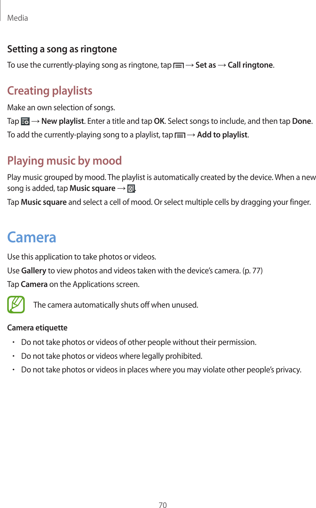Media70Setting a song as ringtoneTo use the currently-playing song as ringtone, tap → Set as → Call ringtone.Creating playlistsMake an own selection of songs.Tap → New playlist. Enter a title and tap OK. Select songs to include, and then tap Done.To add the currently-playing song to a playlist, tap → Add to playlist.Playing music by moodPlay music grouped by mood. The playlist is automatically created by the device. When a new song is added, tap Music square → .Tap Music square and select a cell of mood. Or select multiple cells by dragging your finger.CameraUse this application to take photos or videos.Use Gallery to view photos and videos taken with the device’s camera. (p. 77)Tap Camera on the Applications screen.The camera automatically shuts off when unused.Camera etiquette•Do not take photos or videos of other people without their permission.•Do not take photos or videos where legally prohibited.•Do not take photos or videos in places where you may violate other people’s privacy.