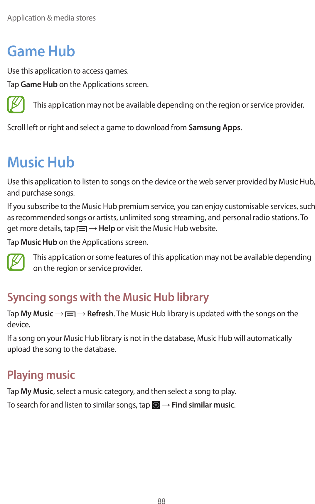 Application & media stores88Game HubUse this application to access games.Tap Game Hub on the Applications screen.This application may not be available depending on the region or service provider.Scroll left or right and select a game to download from Samsung Apps.Music HubUse this application to listen to songs on the device or the web server provided by Music Hub, and purchase songs.If you subscribe to the Music Hub premium service, you can enjoy customisable services, such as recommended songs or artists, unlimited song streaming, and personal radio stations. To get more details, tap → Help or visit the Music Hub website.Tap Music Hub on the Applications screen.This application or some features of this application may not be available depending on the region or service provider.Syncing songs with the Music Hub libraryTap My Music → → Refresh. The Music Hub library is updated with the songs on the device.If a song on your Music Hub library is not in the database, Music Hub will automatically upload the song to the database.Playing musicTap My Music, select a music category, and then select a song to play.To search for and listen to similar songs, tap → Find similar music.