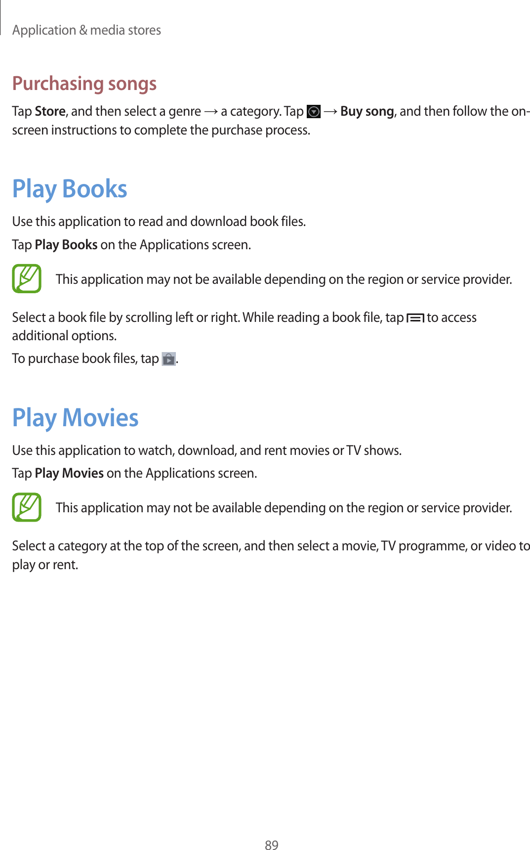 Application & media stores89Purchasing songsTap Store, and then select a genre → a category. Tap → Buy song, and then follow the on-screen instructions to complete the purchase process.Play BooksUse this application to read and download book files.Tap Play Books on the Applications screen.This application may not be available depending on the region or service provider.Select a book file by scrolling left or right. While reading a book file, tap to access additional options.To purchase book files, tap .Play MoviesUse this application to watch, download, and rent movies or TV shows.Tap Play Movies on the Applications screen.This application may not be available depending on the region or service provider.Select a category at the top of the screen, and then select a movie, TV programme, or video to play or rent.