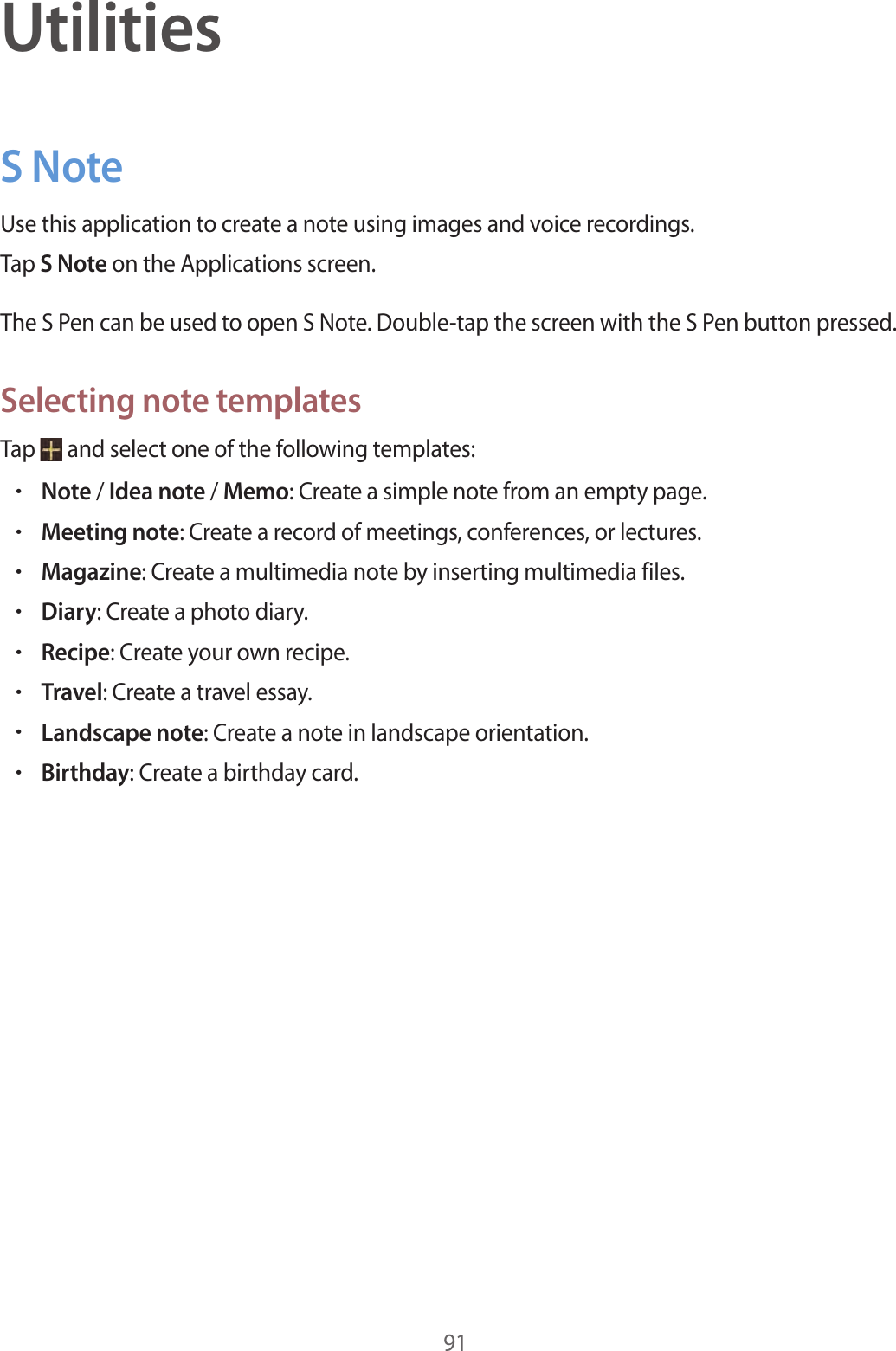 91UtilitiesS NoteUse this application to create a note using images and voice recordings.Tap S Note on the Applications screen.The S Pen can be used to open S Note. Double-tap the screen with the S Pen button pressed.Selecting note templatesTap and select one of the following templates:•Note / Idea note / Memo: Create a simple note from an empty page.•Meeting note: Create a record of meetings, conferences, or lectures.•Magazine: Create a multimedia note by inserting multimedia files.•Diary: Create a photo diary.•Recipe: Create your own recipe.•Travel: Create a travel essay.•Landscape note: Create a note in landscape orientation.•Birthday: Create a birthday card.