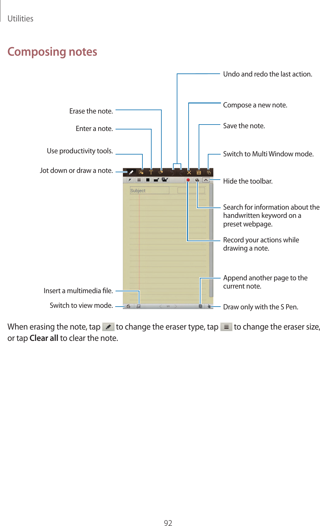 Utilities92Composing notesAppend another page to the current note.Undo and redo the last action.Insert a multimedia le.Hide the toolbar.Switch to Multi Window mode.Compose a new note.Save the note.Erase the note.Draw only with the S Pen.Use productivity tools.Search for information about the handwritten keyword on a preset webpage.Record your actions while drawing a note.Enter a note.Jot down or draw a note.Switch to view mode.When erasing the note, tap to change the eraser type, tap to change the eraser size, or tap Clear all to clear the note.