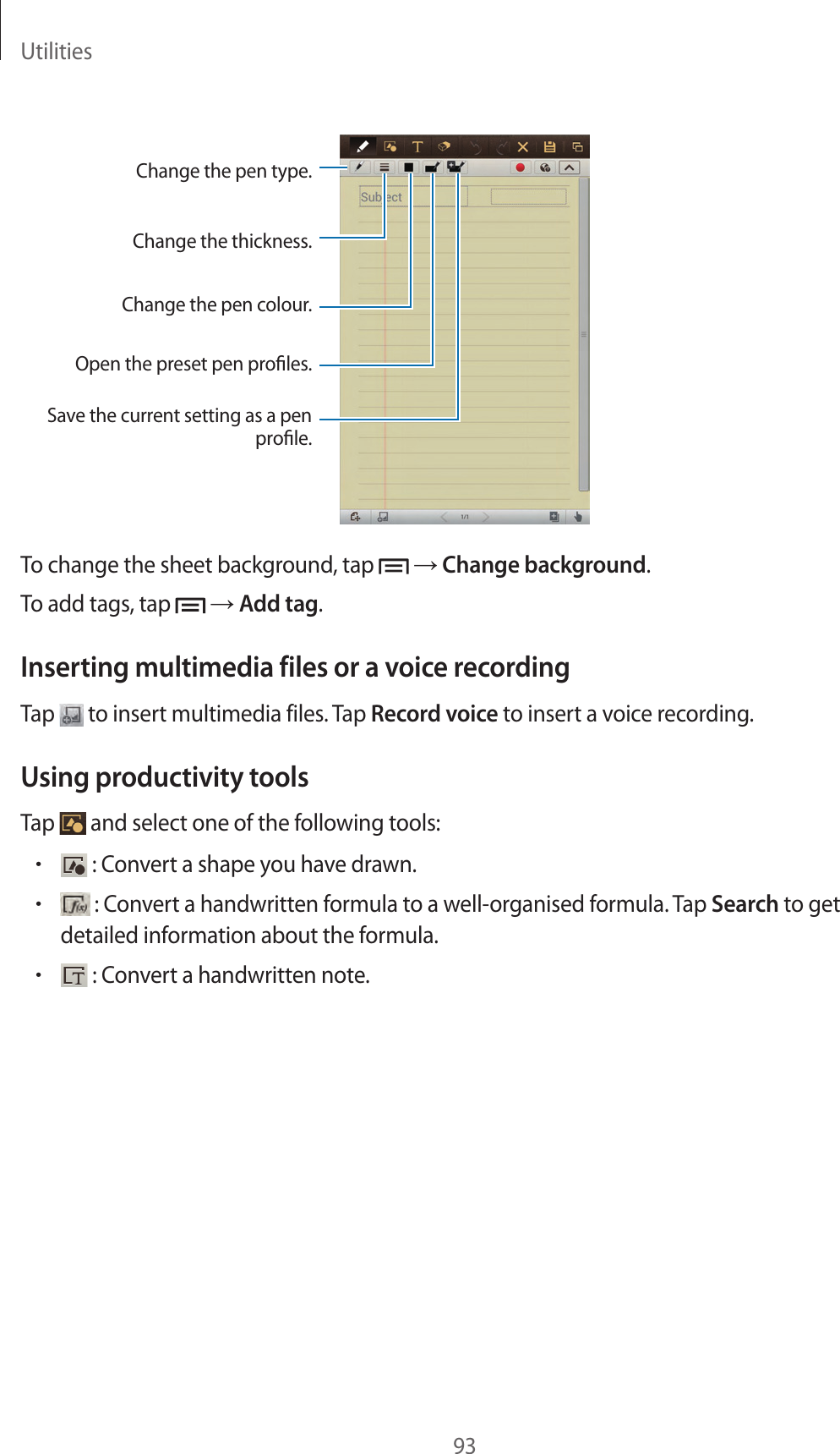 Utilities93Change the pen type. Change the thickness.Change the pen colour.Open the preset pen proles.Save the current setting as a penprole.To change the sheet background, tap → Change background.To add tags, tap → Add tag.Inserting multimedia files or a voice recordingTap to insert multimedia files. Tap Record voice to insert a voice recording.Using productivity toolsTap and select one of the following tools:• : Convert a shape you have drawn.• : Convert a handwritten formula to a well-organised formula. Tap Search to get detailed information about the formula.• : Convert a handwritten note.
