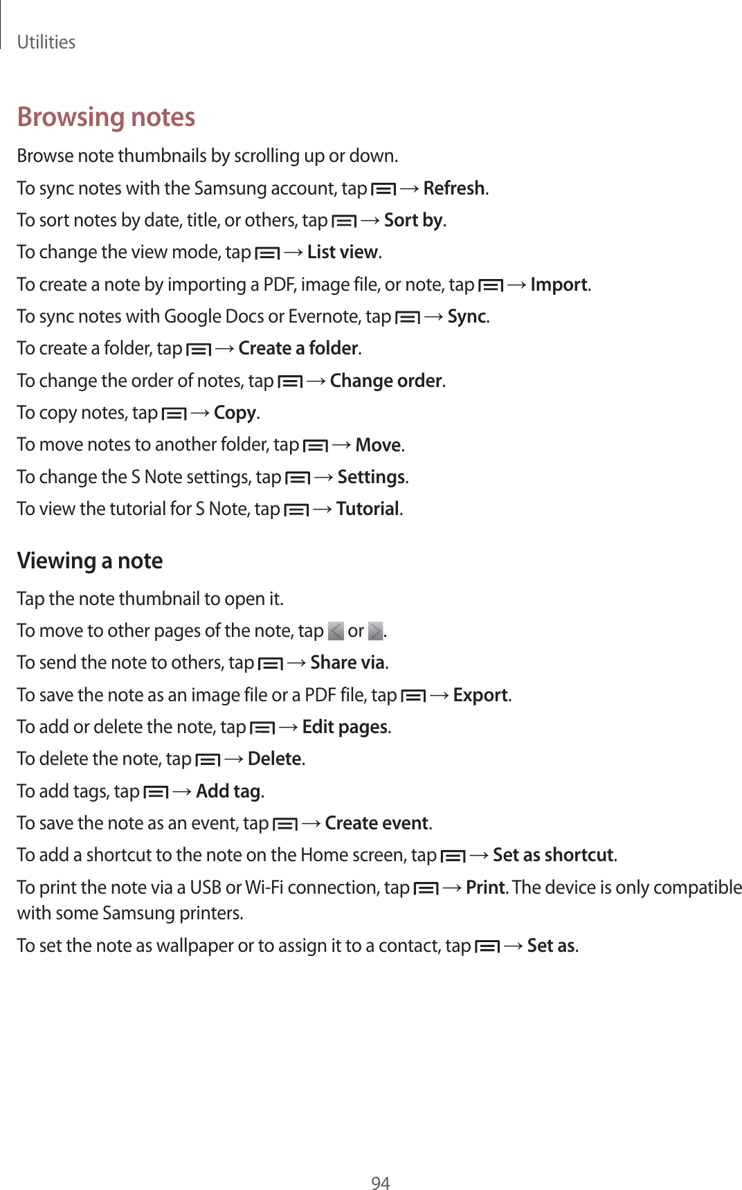 Utilities94Browsing notesBrowse note thumbnails by scrolling up or down.To sync notes with the Samsung account, tap → Refresh.To sort notes by date, title, or others, tap → Sort by.To change the view mode, tap → List view.To create a note by importing a PDF, image file, or note, tap → Import.To sync notes with Google Docs or Evernote, tap → Sync.To create a folder, tap → Create a folder.To change the order of notes, tap → Change order.To copy notes, tap → Copy.To move notes to another folder, tap → Move.To change the S Note settings, tap → Settings.To view the tutorial for S Note, tap → Tutorial.Viewing a noteTap the note thumbnail to open it.To move to other pages of the note, tap or .To send the note to others, tap → Share via.To save the note as an image file or a PDF file, tap → Export.To add or delete the note, tap → Edit pages.To delete the note, tap → Delete.To add tags, tap → Add tag.To save the note as an event, tap → Create event.To add a shortcut to the note on the Home screen, tap → Set as shortcut.To print the note via a USB or Wi-Fi connection, tap → Print. The device is only compatible with some Samsung printers.To set the note as wallpaper or to assign it to a contact, tap → Set as.