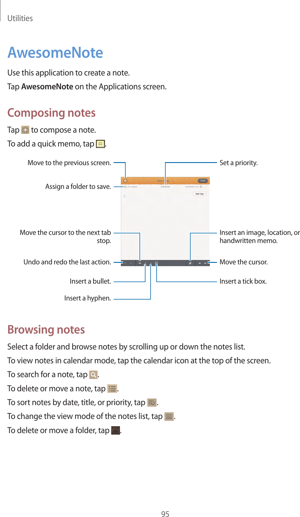Utilities95AwesomeNoteUse this application to create a note.Tap AwesomeNote on the Applications screen.Composing notesTap to compose a note.To add a quick memo, tap .Insert a tick box.Insert an image, location, or handwritten memo.Set a priority.Move to the previous screen.Undo and redo the last action.Assign a folder to save.Move the cursor to the next tab stop.Insert a bullet.Insert a hyphen.Move the cursor.Browsing notesSelect a folder and browse notes by scrolling up or down the notes list.To view notes in calendar mode, tap the calendar icon at the top of the screen.To search for a note, tap .To delete or move a note, tap .To sort notes by date, title, or priority, tap .To change the view mode of the notes list, tap .To delete or move a folder, tap .