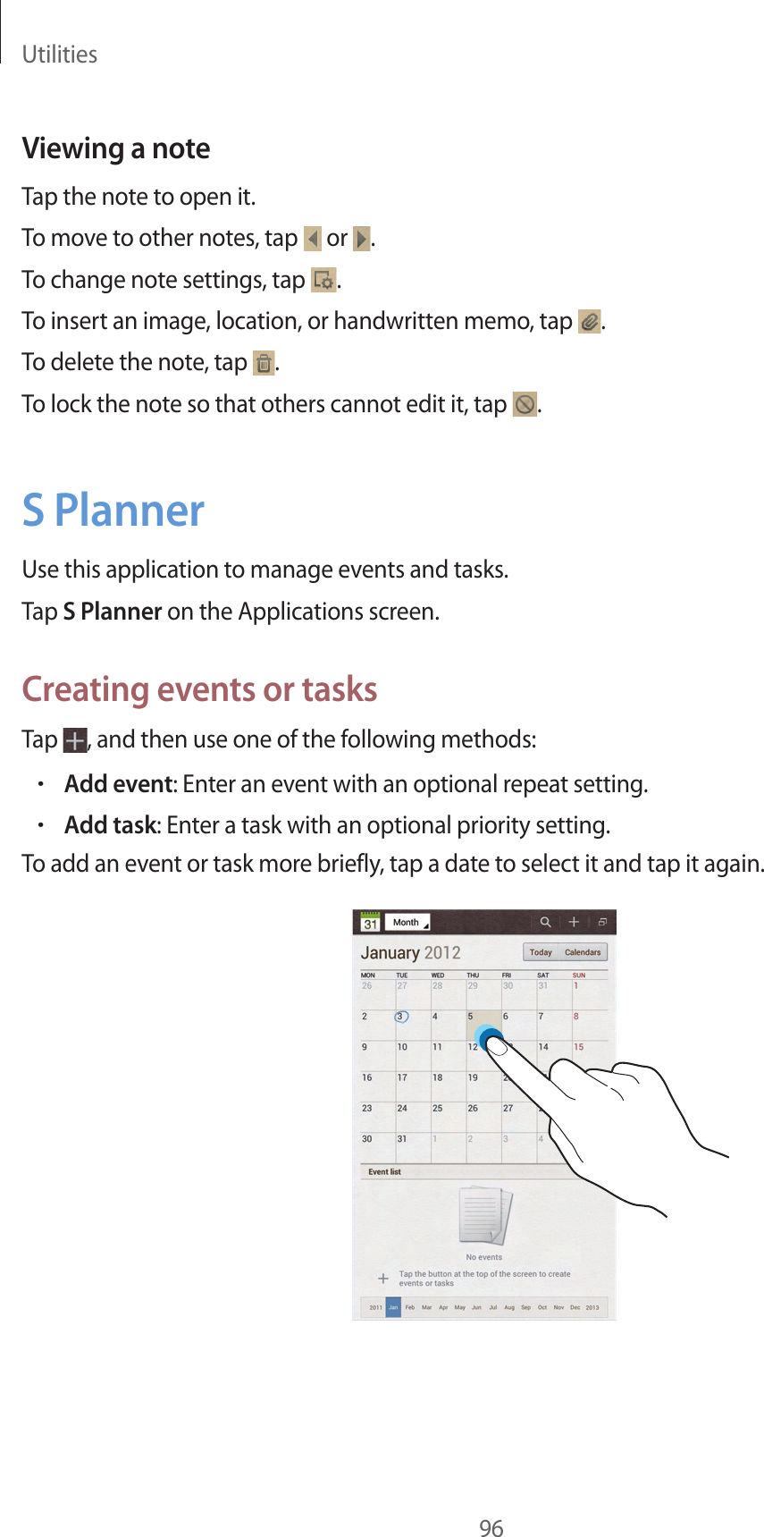Utilities96Viewing a noteTap the note to open it.To move to other notes, tap or .To change note settings, tap .To insert an image, location, or handwritten memo, tap .To delete the note, tap .To lock the note so that others cannot edit it, tap .S PlannerUse this application to manage events and tasks.Tap S Planner on the Applications screen.Creating events or tasksTap , and then use one of the following methods:•Add event: Enter an event with an optional repeat setting.•Add task: Enter a task with an optional priority setting.To add an event or task more briefly, tap a date to select it and tap it again.